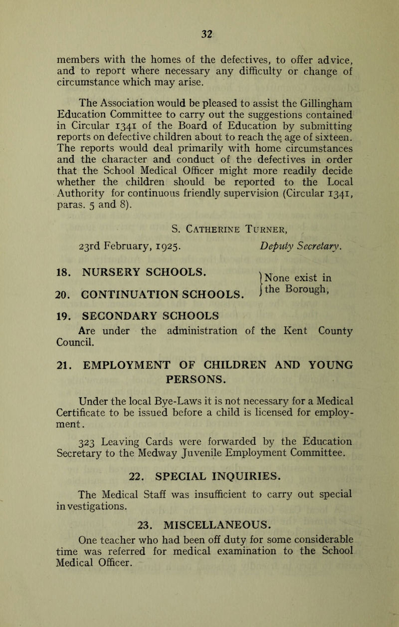 members with the homes of the defectives, to offer advice, and to report where necessary any difficulty or change of circumstance which may arise. The Association would be pleased to assist the Gillingham Education Committee to carry out the suggestions contained in Circular 1341 of the Board of Education by submitting reports on defective children about to reach the, age of sixteen. The reports would deal primarily with home circumstances and the character and conduct of the defectives in order that the School Medical Officer might more readily decide whether the children should be reported to the Local Authority for continuous friendly supervision (Circular 1341, paras. 5 and 8). S. Catherine Turner, 23rd February, 1925. Deputy Secretary. 18. NURSERY SCHOOLS. 20. CONTINUATION SCHOOLS. 19. SECONDARY SCHOOLS Are under the administration of the Kent County Council. 21. EMPLOYMENT OF CHILDREN AND YOUNG PERSONS. Under the local Bye-Laws it is not necessary for a Medical Certificate to be issued before a child is licensed for employ- ment. 323 Leaving Cards were forwarded by the Education Secretary to the Medway Juvenile Employment Committee. 22. SPECIAL INQUIRIES. The Medical Staff was insufficient to carry out special investigations. 23. MISCELLANEOUS. One teacher who had been off duty for some considerable time was referred for medical examination to the School Medical Officer. )None exist in jthe Borough,