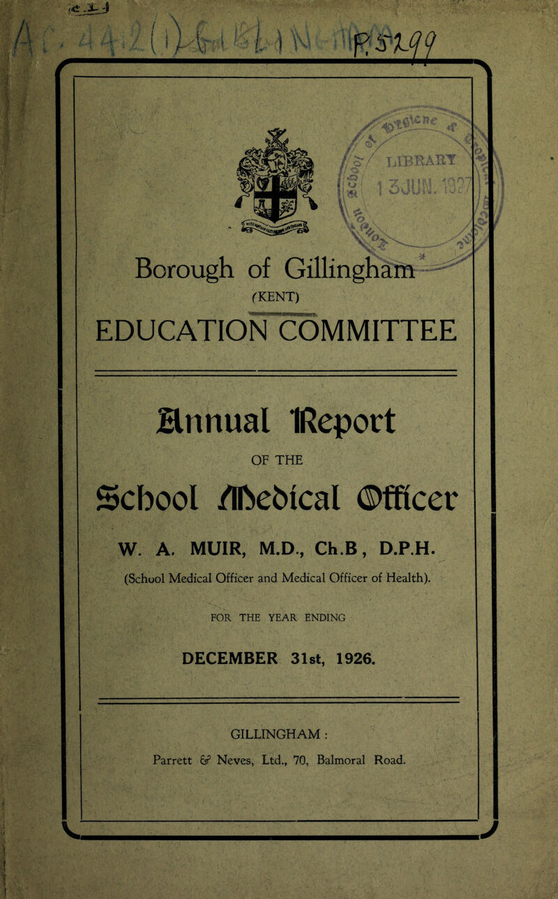 ■■X Borough of Gillingham - (KENT) education'committee annual IReport OF THE School /Ihebical ©fficer W. A. MUIR, M.D., Ch.B, D.P.H. (School Medical Officer and Medical Officer of Health). FOR THE YEAR ENDING DECEMBER 31st, 1926. GILLINGHAM : Parrett 6? Neves, Ltd., 70, Balmoral Road.