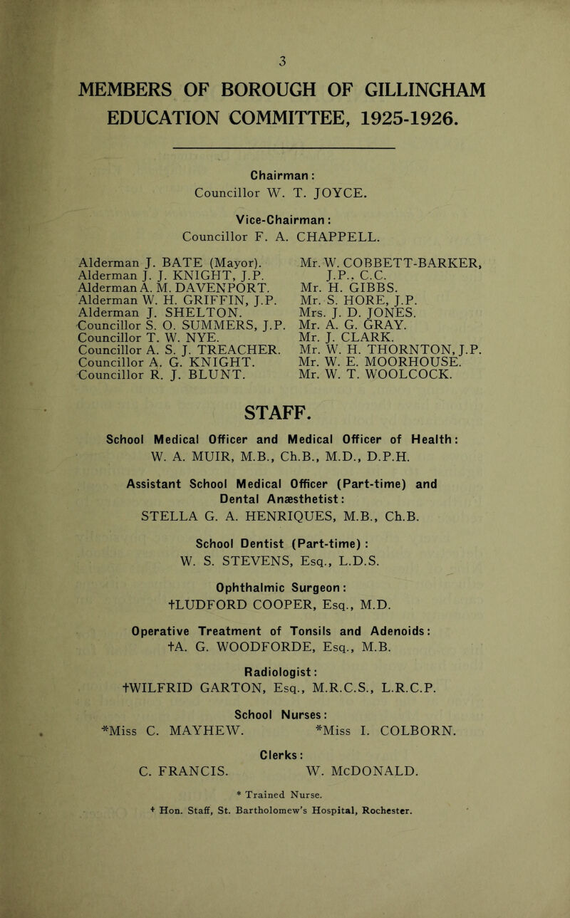 MEMBERS OF BOROUGH OF GILLINGHAM EDUCATION COMMITTEE, 1925-1926. Chairman: Councillor W. T. JOYCE. Vice-Chairman: Councillor F. A. Alderman J. BATE (Mayor), Alderman J. J. KNIGHT, J.P. Alderman A. M. DAVENPORT. Alderman W. H. GRIFFIN, J.P. Alderman J. SHELTON. Councillor S. O. SUMMERS, J.P. Councillor T. W. NYE. Councillor A. S. J. TREACHER. Councillor A. G. KNIGHT. Councillor R. J. BLUNT. CHAPPELL. Mr. W. COBBETT-BARKER, J.P., C.C. Mr. H. GIBBS. Mr. S. HORE, J.P. Mrs. J. D. JONES. Mr. A. G. GRAY. Mr. J. CLARK. Mr. W. H. THORNTON, J.P. Mr. W. E. MOORHOUSE. Mr. W. T. WOOLCOCK. STAFF. School Medical Officer and Medical Officer of Health: W. A. MUIR, M.B., Ch.B., M.D., D.P.H. Assistant School Medical Officer (Part-time) and Dental Anaesthetist: STELLA G. A. HENRIQUES, M.B., Ch.B. School Dentist (Part-time) : W. S. STEVENS, Esq., L.D.S. Ophthalmic Surgeon: tLUDFORD COOPER, Esq., M.D. Operative Treatment of Tonsils and Adenoids: tA. G. WOODFORDE, Esq., M.B. Radiologist: tWILFRID GARTON, Esq., M.R.C.S., L.R.C.P. School Nurses: ^Miss C. MAYHEW. ^Miss 1. COLBORN. Clerks: C. FRANCIS. W. MCDONALD. * Trained Nurse. + Hon. Staff, St. Bartholomew’s Hospital, Rochester.