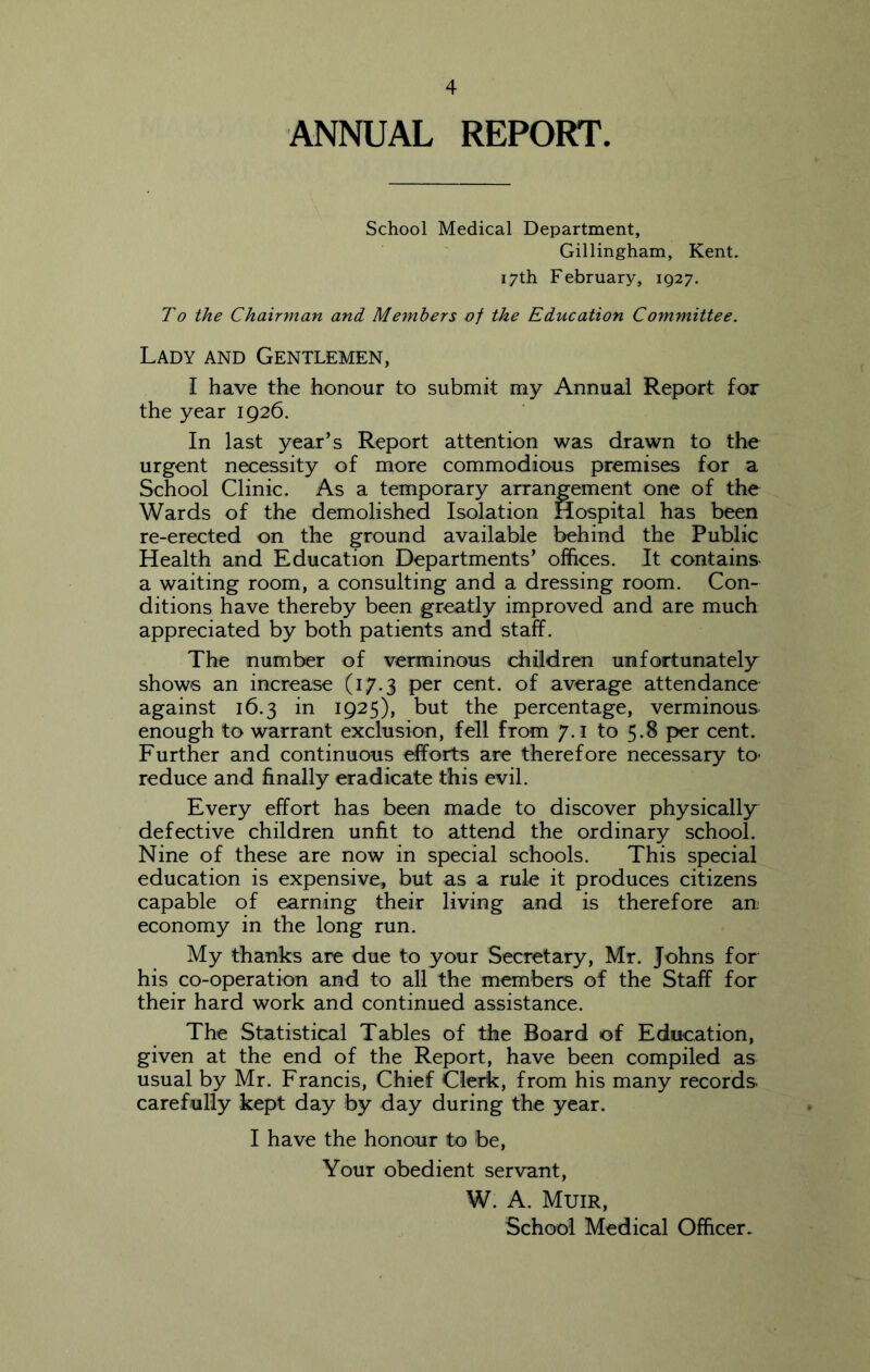 ANNUAL REPORT. School Medical Department, Gillingham, Kent. 17th February, 1927. To the Chainnan and. Members of the Education Committee. Lady and Gentlemen, I have the honour to submit my Annual Report for the year 1926. In last year’s Report attention was drawn to the urgent necessity of more commodious premises for a School Clinic. As a temporary arrangement one of the Wards of the demolished Isolation Hospital has been re-erected on the ground available behind the Public Health and Education Departments’ offices. It contains a waiting room, a consulting and a dressing room. Con- ditions have thereby been greatly improved and are much appreciated by both patients and staff. The number of verminous children unfortunately^ shows an increase (17.3 per cent, of average attendance against 16.3 in 1925), but the percentage, verminous enough to warrant exclusion, fell from 7.1 to 5.8 per cent. Further and continuous efforts are therefore necessary to- reduce and finally eradicate this evil. Every effort has been made to discover physically defective children unfit to attend the ordinary school. Nine of these are now in special schools. This special education is expensive, but as a rule it produces citizens capable of earning their living and is therefore an; economy in the long run. My thanks are due to your Secretary, Mr. Johns for his co-operation and to all the members of the Staff for their hard work and continued assistance. The Statistical Tables of the Board of Education, given at the end of the Report, have been compiled as usual by Mr. Francis, Chief Clerk, from his many records carefully kept day by day during the year. I have the honour to be. Your obedient servant, W. A. Muir, School Medical Officer.