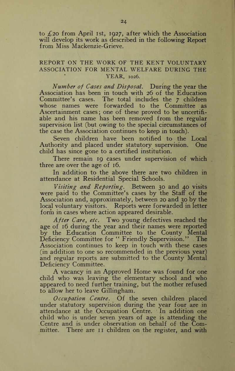 to £20 from April ist, 1927, after which the Association will develop its work as described in the following Report from Miss Mackenzie-Grieve. REPORT ON THE WORK OF THE KENT VOLUNTARY ASSOCIATION FOR MENTAL WELFARE DURING THE YEAR, 1026. Number of Cases and Disposal. During the year the Association has been in touch with 26 of the Education Committee’s cases. The total includes the 7 children whose names were forwarded to the Committee as Ascertainment cases; one of these proved to be uncertih- able and his name has been removed from the regular supervision list (but owing to the special circumstances of the case the Association continues to keep in touch). Seven children have been notified to the Local Authority and placed under statutory supervision. One child has since gone to a certified institution. There remain 19 cases under supervision of which three are over the age of 16. In addition to the above there are two children in attendance at Residential Special Schools. Visiting and Reporting. Between 30 and 40 visits were paid to the Committee’s cases by the Staff of the Association and, approximately, between 20 and 30 by the local voluntary visitors. Reports were forwarded in letter form in cases where action appeared desirable. After Care, etc. Two young defectives reached the age of 16 during the year and their names were reported by the Education Committee to the County Mental Deficiency Committee for “ Friendly Supervision.” The Association continues to keep in touch with these cases (in addition to one so recommended in the previous year) and regular reports are submitted to the County Mental Deficiency Committee. A vacancy in an Approved Home was found for one child who was leaving the elementary school and who appeared to need further training, but the mother refused to allow her to leave Gillingham. 0ccupation Centre. Of the seven children placed under statutory supervision during the year four are in attendance at the Occupation Centre. ’ In addition one child who is under seven years of age is attending the Centre and is under observation on behalf of the Com- mittee. There are 11 children on the register, and with