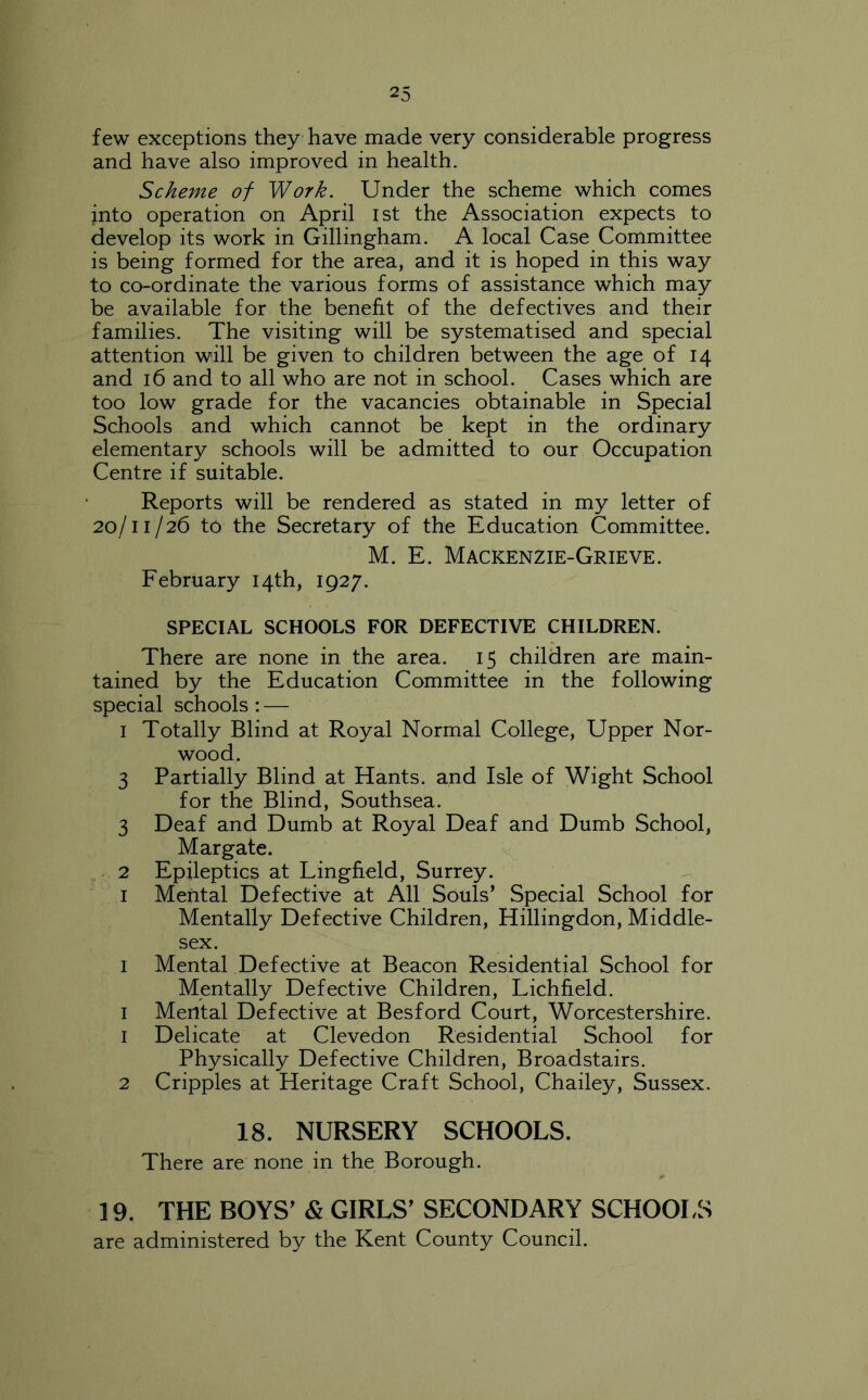 few exceptions they have made very considerable progress and have also improved in health. Scheme of Work. Under the scheme which comes into operation on April ist the Association expects to develop its work in Gillingham. A local Case Committee is being formed for the area, and it is hoped in this way to co-ordinate the various forms of assistance which may be available for the benefit of the defectives and their families. The visiting will be systematised and special attention will be given to children between the age of 14 and 16 and to all who are not in school. Cases which are too low grade for the vacancies obtainable in Special Schools and which cannot be kept in the ordinary elementary schools will be admitted to our Occupation Centre if suitable. Reports will be rendered as stated in my letter of 20/11/26 to the Secretary of the Education Committee. M. E. Mackenzie-Grieve. February 14th, 1927. SPECIAL SCHOOLS FOR DEFECTIVE CHILDREN. There are none in the area. 15 children are main- tained by the Education Committee in the following special schools ; — I Totally Blind at Royal Normal College, Upper Nor- wood. 3 Partially Blind at Hants, and Isle of Wight School for the Blind, Southsea. 3 Deaf and Dumb at Royal Deaf and Dumb School, Margate. , 2 Epileptics at Lingfield, Surrey. I Mental Defective at All Souls’ Special School for Mentally Defective Children, Hillingdon, Middle- sex. I Mental Defective at Beacon Residential School for Mentally Defective Children, Lichfield. I Mental Defective at Besford Court, Worcestershire. 1 Delicate at Clevedon Residential School for Physically Defective Children, Broadstairs. 2 Cripples at Heritage Craft School, Chailey, Sussex. 18. NURSERY SCHOOLS. There are none in the Borough. 19. THE BOYS^ & GIRLS^ SECONDARY SCHOOI.S are administered by the Kent County Council.