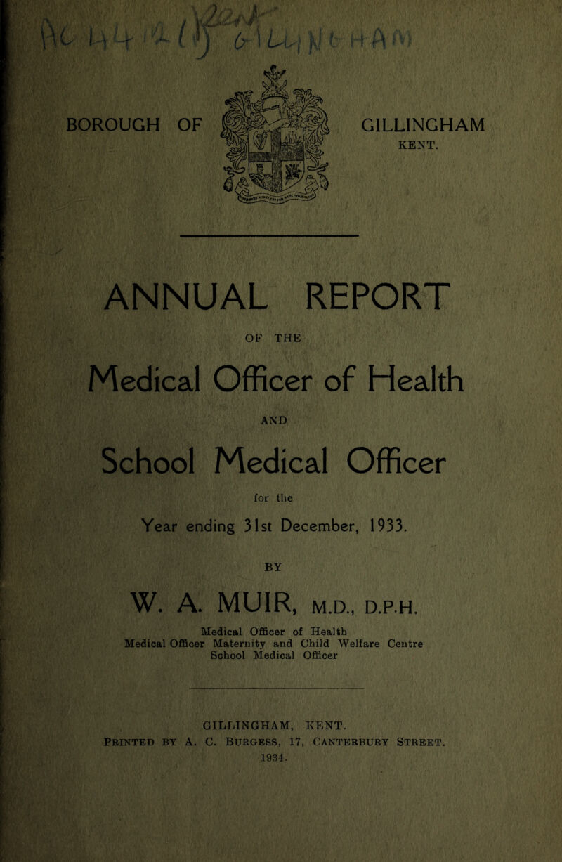 ANNUAL REPORT OF THE Medical Officer of Health AND School Medical Officer for the Year ending 31st December, 1933. BY W. A. MUIR, M.D., D.P.H. Medical Officer of Health Medical Officer Maternity and Child Welfare Centre School Medical Officer GILLINGHAM, KENT. Printed by A. C. Burgess, 17, Canterbury Street. 1934.