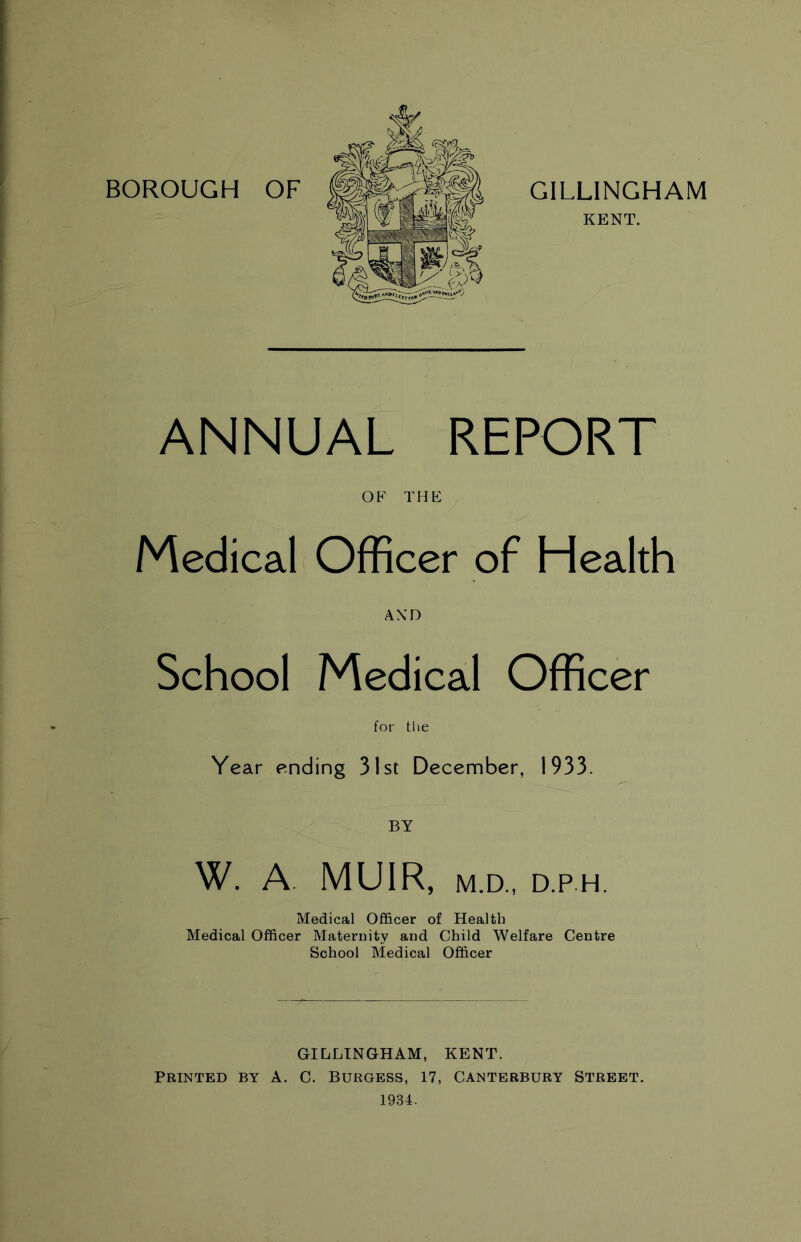 BOROUGH OF GILLINGHAM KENT. ANNUAL REPORT OF THE Medical Officer of Health AND School Medical Officer for the Year ending 31st December, 1933. BY W. A MUIR, M.D., D.P.H. Medical Officer of Health Medical Officer Maternity and Child Welfare Centre School Medical Officer GILLINGHAM, KENT. PRINTED BY A. C. BURGESS, 17, CANTERBURY STREET. 1984.