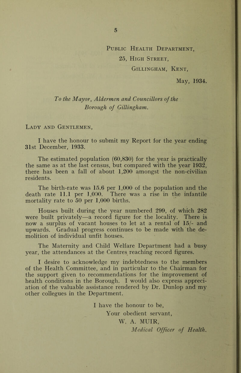 Public Health Department, 25, High Street, Gillingham, Kent, May, 1934. To the Mayor, Aldermen and Councillors of the Borough of Gillingham. Lady and Gentlemen, I have the honour to submit my Report for the year ending 31st December, 1933. The estimated population (60,830) for the year is practically the same as at the last census, but compared with the year 1932, there has been a fall of about 1,200 amongst the non-civilian residents. The birth-rate was 15.6 per 1,000 of the population and the death rate 11.1 per 1,000. There was a rise in the infantile mortality rate to 50 per 1,000 births. Houses built during the year numbered 299, of which 282 were built privately—a record figure for the locality. There is now a surplus of vacant houses to let at a rental of 15/- and upwards. Gradual progress continues to be made with the de- molition of individual unfit houses. The Maternity and Child Welfare Department had a busy year, the attendances at the Centres reaching record figures. I desire to acknowledge my indebtedness to the members of the Health Committee, and in particular to the Chairman for the support given to recommendations for the improvement of health conditions in the Borough. I would also express appreci- ation of the valuable assistance rendered by Dr. Dunlop and my other collegues in the Department. I have the honour to be, Your obedient servant, W. A. MUIR, Medical Officer of Health.