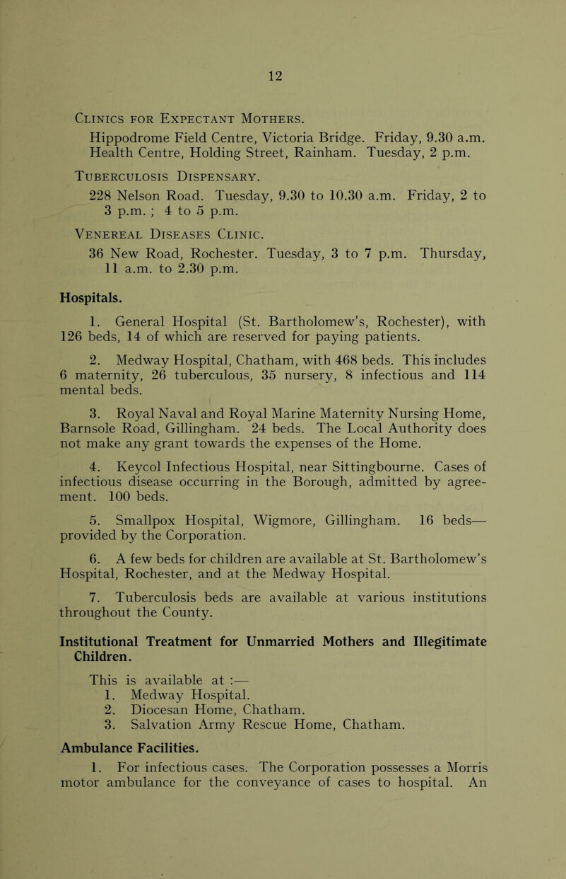 Clinics for Expectant Mothers. Hippodrome Field Centre, Victoria Bridge. Friday, 9.30 a.m. Health Centre, Holding Street, Rainham. Tuesday, 2 p.m. Tuberculosis Dispensary. 228 Nelson Road. Tuesday, 9.30 to 10.30 a.m. Friday, 2 to 3 p.m. ; 4 to 5 p.m. Venereal Diseases Clinic. 36 New Road, Rochester. Tuesday, 3 to 7 p.m. Thursday, 11 a.m. to 2.30 p.m. Hospitals. 1. General Hospital (St. Bartholomew’s, Rochester), with 126 beds, 14 of which are reserved for paying patients. 2. Medway Hospital, Chatham, with 468 beds. This includes 6 maternity, 26 tuberculous, 35 nursery, 8 infectious and 114 mental beds. 3. Royal Naval and Royal Marine Maternity Nursing Home, Barnsole Road, Gillingham. 24 beds. The Local Authority does not make any grant towards the expenses of the Home. 4. Keycol Infectious Hospital, near Sittingbourne. Cases of infectious disease occurring in the Borough, admitted by agree- ment. 100 beds. 5. Smallpox Hospital, Wigmore, Gillingham. 16 beds— provided by the Corporation. 6. A few beds for children are available at St. Bartholomew’s Hospital, Rochester, and at the Medway Hospital. 7. Tuberculosis beds are available at various institutions throughout the County. Institutional Treatment for Unmarried Mothers and Illegitimate Children. This is available at :— 1. Medway Hospital. 2. Diocesan Home, Chatham. 3. Salvation Army Rescue Home, Chatham. Ambulance Facilities. 1. For infectious cases. The Corporation possesses a Morris motor ambulance for the conveyance of cases to hospital. An