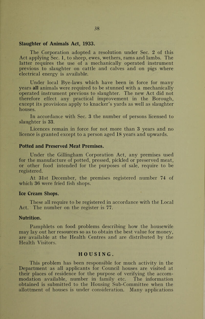 Slaughter of Animals Act, 1933. The Corporation adopted a resolution under Sec. 2 of this Act applying Sec. 1, to sheep, ewes, wethers, rams and lambs. The latter requires the use of a mechanically operated instrument previous to slaughter on cattle and calves and on pigs where electrical energy is available. Under local Bye-laws which have been in force for many years all animals were required to be stunned with a mechanically operated instrument previous to slaughter. The new Act did not therefore effect any practical improvement in the Borough, except its provisions apply to knacker’s yards as well as slaughter houses. In accordance with Sec. 3 the number of persons licensed to slaughter is 33. Licences remain in force for not more than 3 years and no licence is granted except to a person aged 18 years and upwards. Potted and Preserved Meat Premises. Under the Gillingham Corporation Act, any premises used for the manufacture of potted, pressed, pickled or preserved meat, or other food intended for the purposes of sale, require to be registered. At 31st December, the premises registered number 74 of which 36 were fried fish shops. Ice Cream Shops. These all require to be registered in accordance with the Local Act. The number on the register is 77. Nutrition. Pamphlets on food problems describing how the housewife may lay out her resources so as to obtain the best value for money, are available at the Health Centres and are distributed by the Health Visitors. HOUSING. This problem has been responsible for much activity in the Department as all applicants for Council houses are visited at their places of residence for the purpose of verifying the accom- modation available, number in family etc. The information obtained is submitted to the Housing Sub-Committee when the allottment of houses is under consideration. Many applications