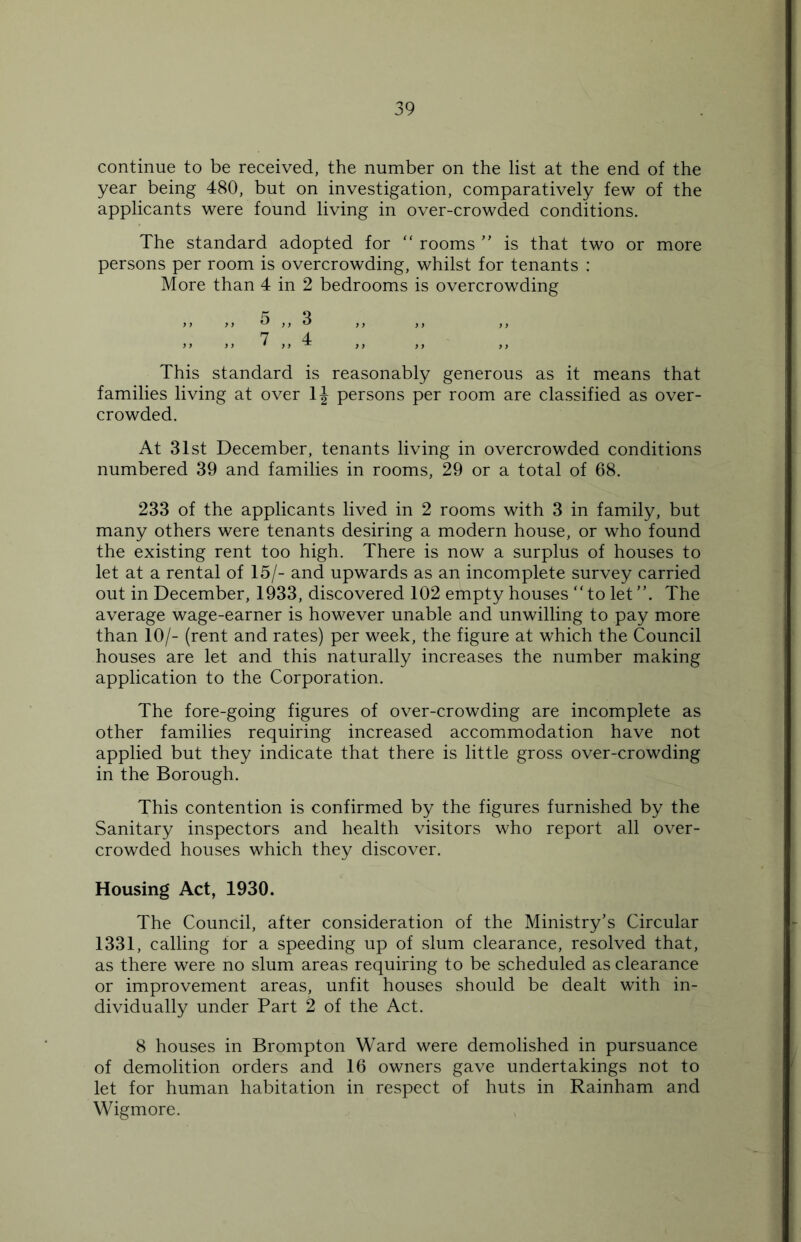 continue to be received, the number on the list at the end of the year being 480, but on investigation, comparatively few of the applicants were found living in over-crowded conditions. The standard adopted for “ rooms ” is that two or more persons per room is overcrowding, whilst for tenants : More than 4 in 2 bedrooms is overcrowding „ „ 5 „ 3 „ „ 7 „ 4 This standard is reasonably generous as it means that families living at over 1J persons per room are classified as over- crowded. At 31st December, tenants living in overcrowded conditions numbered 39 and families in rooms, 29 or a total of 68. 233 of the applicants lived in 2 rooms with 3 in family, but many others were tenants desiring a modern house, or who found the existing rent too high. There is now a surplus of houses to let at a rental of 15/- and upwards as an incomplete survey carried out in December, 1933, discovered 102 empty houses “to let ”. The average wage-earner is however unable and unwilling to pay more than 10/- (rent and rates) per week, the figure at which the Council houses are let and this naturally increases the number making application to the Corporation. The fore-going figures of over-crowding are incomplete as other families requiring increased accommodation have not applied but they indicate that there is little gross over-crowding in the Borough. This contention is confirmed by the figures furnished by the Sanitary inspectors and health visitors who report all over- crowded houses which they discover. Housing Act, 1930. The Council, after consideration of the Ministry’s Circular 1331, calling for a speeding up of slum clearance, resolved that, as there were no slum areas requiring to be scheduled as clearance or improvement areas, unfit houses should be dealt with in- dividually under Part 2 of the Act. 8 houses in Brompton Ward were demolished in pursuance of demolition orders and 16 owners gave undertakings not to let for human habitation in respect of huts in Rainham and Wigmore.