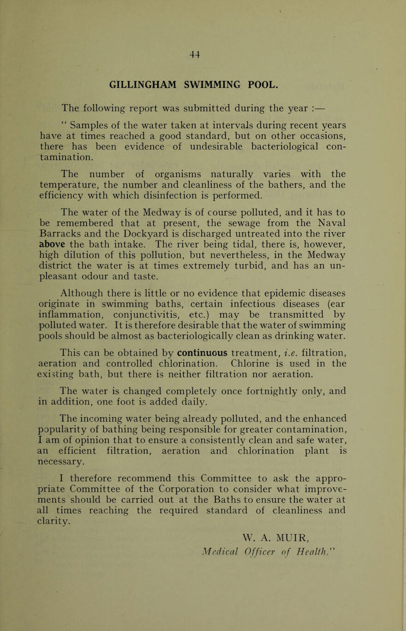 GILLINGHAM SWIMMING POOL. The following report was submitted during the year :— “ Samples of the water taken at intervals during recent years have at times reached a good standard, but on other occasions, there has been evidence of undesirable bacteriological con- tamination. The number of organisms naturally varies with the temperature, the number and cleanliness of the bathers, and the efficiency with which disinfection is performed. The water of the Medway is of course polluted, and it has to be remembered that at present, the sewage from the Naval Barracks and the Dockyard is discharged untreated into the river above the bath intake. The river being tidal, there is, however, high dilution of this pollution, but nevertheless, in the Medway district the water is at times extremely turbid, and has an un- pleasant odour and taste. Although there is little or no evidence that epidemic diseases originate in swimming baths, certain infectious diseases (ear inflammation, conjunctivitis, etc.) may be transmitted by polluted water. It is therefore desirable that the water of swimming pools should be almost as bacteriologically clean as drinking water. This can be obtained by continuous treatment, i.e. filtration, aeration and controlled chlorination. Chlorine is used in the existing bath, but there is neither filtration nor aeration. The water is changed completely once fortnightly only, and in addition, one foot is added daily. The incoming water being already polluted, and the enhanced popularity of bathing being responsible for greater contamination, I am of opinion that to ensure a consistently clean and safe water, an efficient filtration, aeration and chlorination plant is necessary. I therefore recommend this Committee to ask the appro- priate Committee of the Corporation to consider what improve- ments should be carried out at the Baths to ensure the water at all times reaching the required standard of cleanliness and clarity. W. A. MUIR, Medical Officer of Health