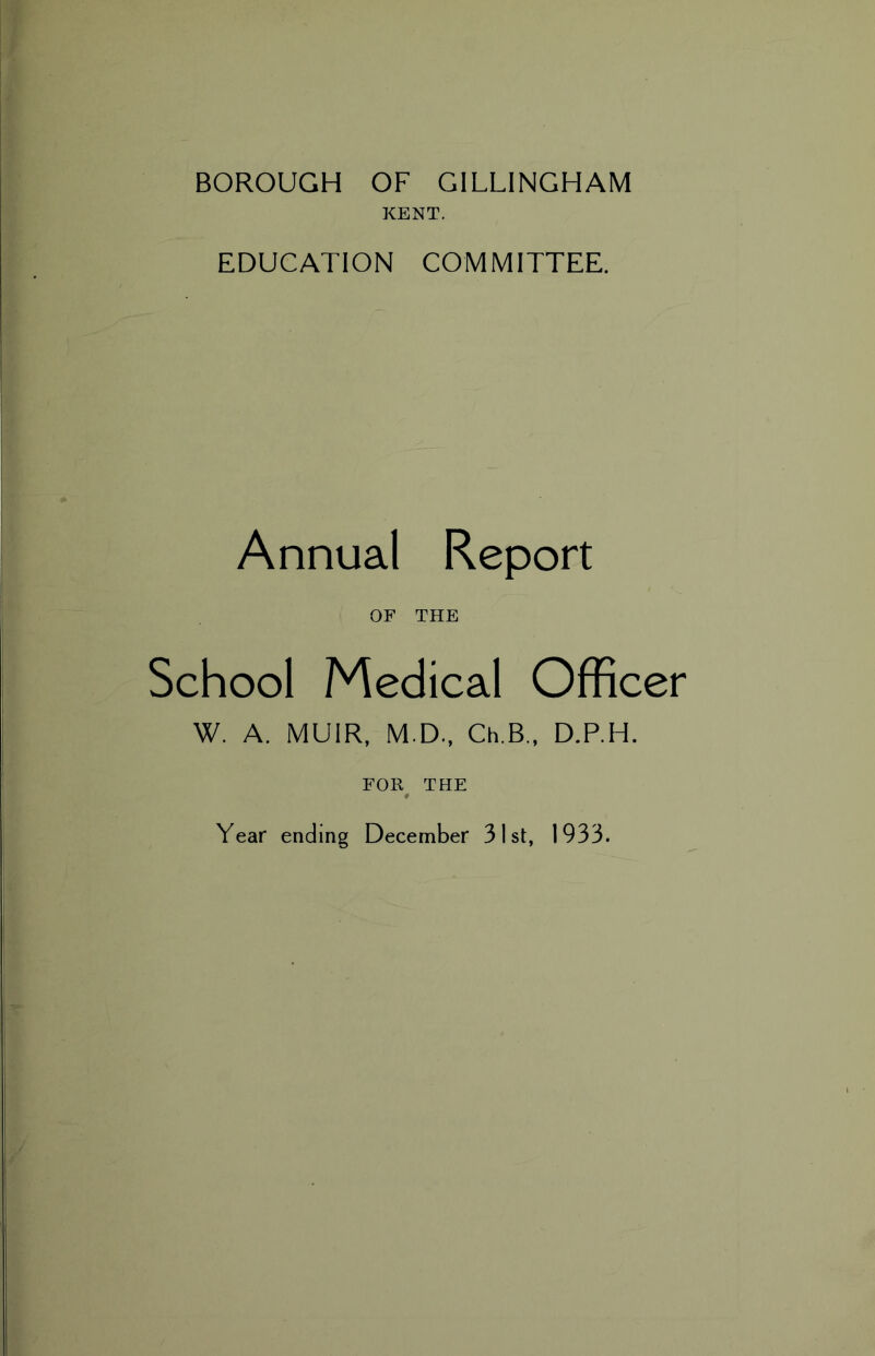 BOROUGH OF GILLINGHAM KENT. EDUCATION COMMITTEE. Annual Report OF THE School Medical Officer W. A. MUIR, M.D., Ch.B., D.P.H. FOR THE Year ending December 31st, 1933.
