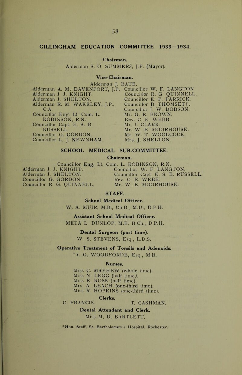 GILLINGHAM EDUCATION COMMITTEE 1933—1934. Chairman. Alderman S. O. SUMMERS, J P. (Mayor). Vice-Chairman. Alderman J. Alderman A. M. DAVENPORT, J.P. Alderman J J. KNIGHT. Alderman J. SHELTON. Alderman R. M WAKELEY, J.P., C.A. Councillor Eng. Lt. Com. L. ROBINSON, R.N. Councillor Capt. E. S. B. RUSSELL Councillor G. GORDON. Councillor L. J. NEWNHAM. BATE. Councillor W. F. LANGTON Councillor R. G QUINNELL. Councillor E. P. PARRICK. Councillor B. THOMSETP. Councillor J. W. DOBSON. Mr. G. E. BROWN, Rev. C E. WEBB Mr. J. CLARK. Mr. W. E MOORHOUSE. Mr. W. T. WOOLCOCK. Mrs. J. SHELTON. SCHOOL MEDICAL SUB-COMMITTEE. Chairman. Councillor Eng. Lt. Com. L. ROBINSON, R.N. Alderman J. J. KNIGHT. Councillor W. F. LANGTON. Alderman J. SHELTON. Councillor Capt. E. S. B. RUSSELL. Councillor G. GORDON. Rev. C. E. WEBB. Councillor R. G. QUINNELL. Mr. W. E. MOORHOUSE. STAFF. School Medical Officer. W. A. MUIR, M.B., Ch.B., M.D., D.P.H. Assistant School Medical Officer. META L DUNLOP, M.B. B Ch„ D.P.H. Dental Surgeon (part time). W. S. STEVENS, Esq., L.D.S. Operative Treatment of Tonsils and Adenoids. *A. G. WOODFORDE, Esq., M.B. Nurses. Miss C. MAYHEW (whole time). Miss N. LEGG (half time/ Miss E. ROSS (half time). Mrs A LEACH (one-third time). Miss R. HOPKINS (one-third time). Clerks. C. FRANCIS. T. CASHMAN. Dental Attendant and Clerk. Miss M. D. BARTLETT. *Hon. Staff, St. Bartholomew’s Hospital, Rochester.
