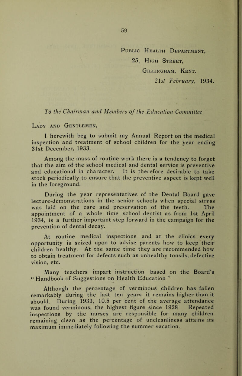 Public Health Department, 25, High Street, Gillingham, Kent. 21s/ February, 1934. To the Chairman and Members of the Education Committee Lady and Gentlemen, I herewith beg to submit my Annual Report on the medical inspection and treatment of school children for the year ending 31st December, 1933. Among the mass of routine work there is a tendency to forget that the aim of the school medical and dental service is preventive and educational in character. It is therefore desirable to take stock periodically to ensure that the preventive aspect is kept well in the foreground. During the year representatives of the Dental Board gave lecture-demonstrations in the senior schools when special stress was laid on the care and preservation of the teeth. The appointment of a whole time school dentist as from 1st April 1934, is a further important step forward in the campaign for the prevention of dental decay. At routine medical inspections and at the clinics every opportunity is seized upon to advise parents how to keep their children healthy. At the same time they are recommended how to obtain treatment for defects such as unhealthy tonsils, defective vision, etc. Many teachers impart instruction based on the Board’s “ Handbook of Suggestions on Health Education ” Although the percentage of verminous children has fallen remarkably during the last ten years it remains higher than it should. During 1933, 10.5 per cent of the average attendance was found verminous, the highest figure since 1928 Repeated inspections by the nurses are responsible for many children remaining clean as the percentage of uncleanliness attains its maximum immediately following the summer vacation.