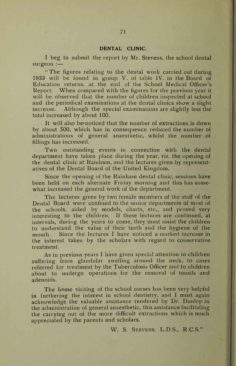 DENTAL CLINIC. I beg to submit the report by Mr. Stevens, the school dental surgeon :— “ The figures relating to the dental work carried out during 1933 will be found in group V. of table IV. in the Board of Education returns, at the end of the School Medical Officer’s Report. When compared with the figures for the previous year it will be observed that the number of children inspected at school and the periodical examinations at the dental clinics show a slight increase. Although the special examinations are slightly less the total increased by about 100. It will also be*noticed that the number of extractions is down by about 500, which has in consequence reduced the number of administrations of general anaesthetic, whilst the number of fillings has increased. Two outstanding events in connection with the dental department have taken place during the year, viz. the opening of the dental clinic at Rainham, and the lectures given by represent- atives of the Dental Board of the United Kingdom. Since the opening of the Rainham dental clinic, sessions have been held on each alternate Friday morning and this has some- what increased the general work of the department. The lectures given by two female members of the staff of the Dental Board were confined to the senior departments of most of the schools, aided by models, charts, etc,, and proved very interesting to the children. If these lectures are continued, at intervals, during the years to come, they must assist the children to understand the value of their teeth and the hygiene of the mouth. Since the lectures I have noticed a marked increase in the interest taken by the scholars with regard to conservative treatment. As in previous years I have given special attention to children suffering from glandular swelling around the neck, to cases referred for treatment by the Tuberculosis Officer and to children about to undergo operations for the removal of tonsils and adenoids. The home visiting of the school nurses has been very helpful in furthering the interest in school dentistry, and I must again acknowledge the valuable assistance rendered by Dr. Dunlop in the administration of general anaesthetic, this assistance facilitating the carrying out of the more difficult extractions which is much appreciated by the parents and scholars. W. S. Stevens, L.D.S., R.C.S.”