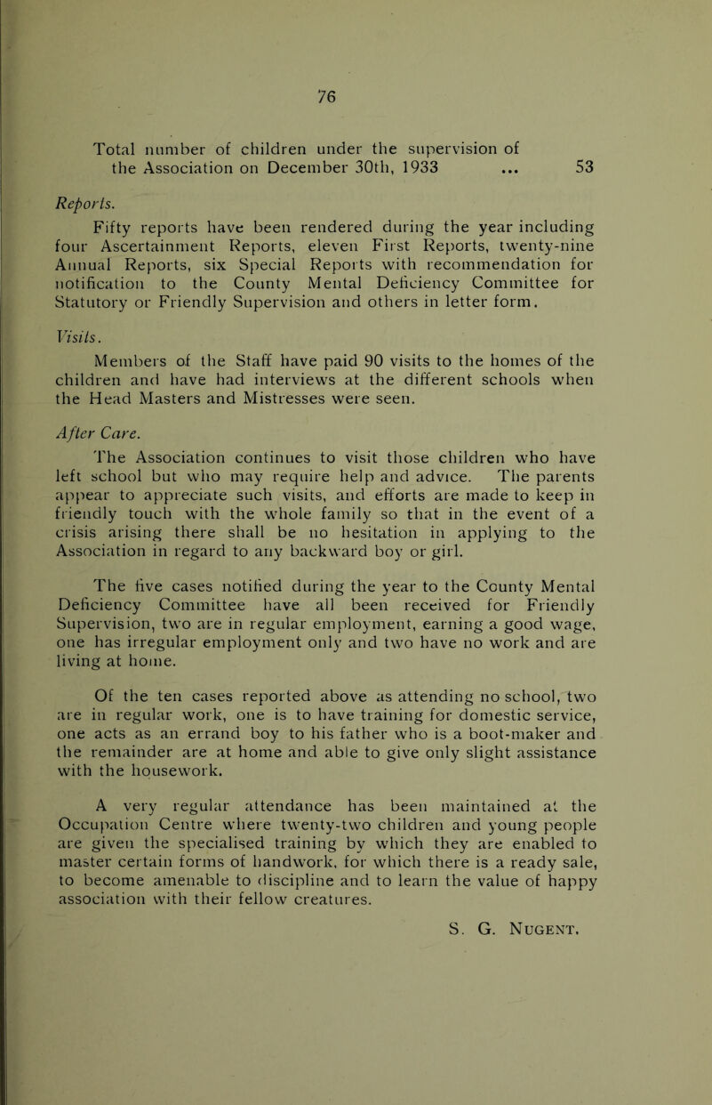 Total number of children under the supervision of the Association on December 30th, 1933 ... 53 Reports. Fifty reports have been rendered during the year including four Ascertainment Reports, eleven First Reports, twenty-nine Annual Reports, six Special Reports with recommendation for notification to the County Mental Deficiency Committee for Statutory or Friendly Supervision and others in letter form. Visits. Members of the Staff have paid 90 visits to the homes of the children and have had interviews at the different schools when the Head Masters and Mistresses were seen. After Care. The Association continues to visit those children who have left school but who may require help and advice. The parents appear to appreciate such visits, and efforts are made to keep in friendly touch with the whole family so that in the event of a crisis arising there shall be no hesitation in applying to the Association in regard to any backward boy or girl. The five cases notified during the year to the County Mental Deficiency Committee have all been received for Friendly Supervision, two are in regular employment, earning a good wage, one has irregular employment only and two have no work and are living at home. Of the ten cases reported above as attending no school, two are in regular work, one is to have training for domestic service, one acts as an errand boy to his father who is a boot-maker and the remainder are at home and able to give only slight assistance with the housework. A very regular attendance has been maintained at the Occupation Centre where twenty-two children and young people are given the specialised training by which they are enabled to master certain forms of handwork, for which there is a ready sale, to become amenable to discipline and to learn the value of happy association with their fellow creatures. S. G. Nugent.