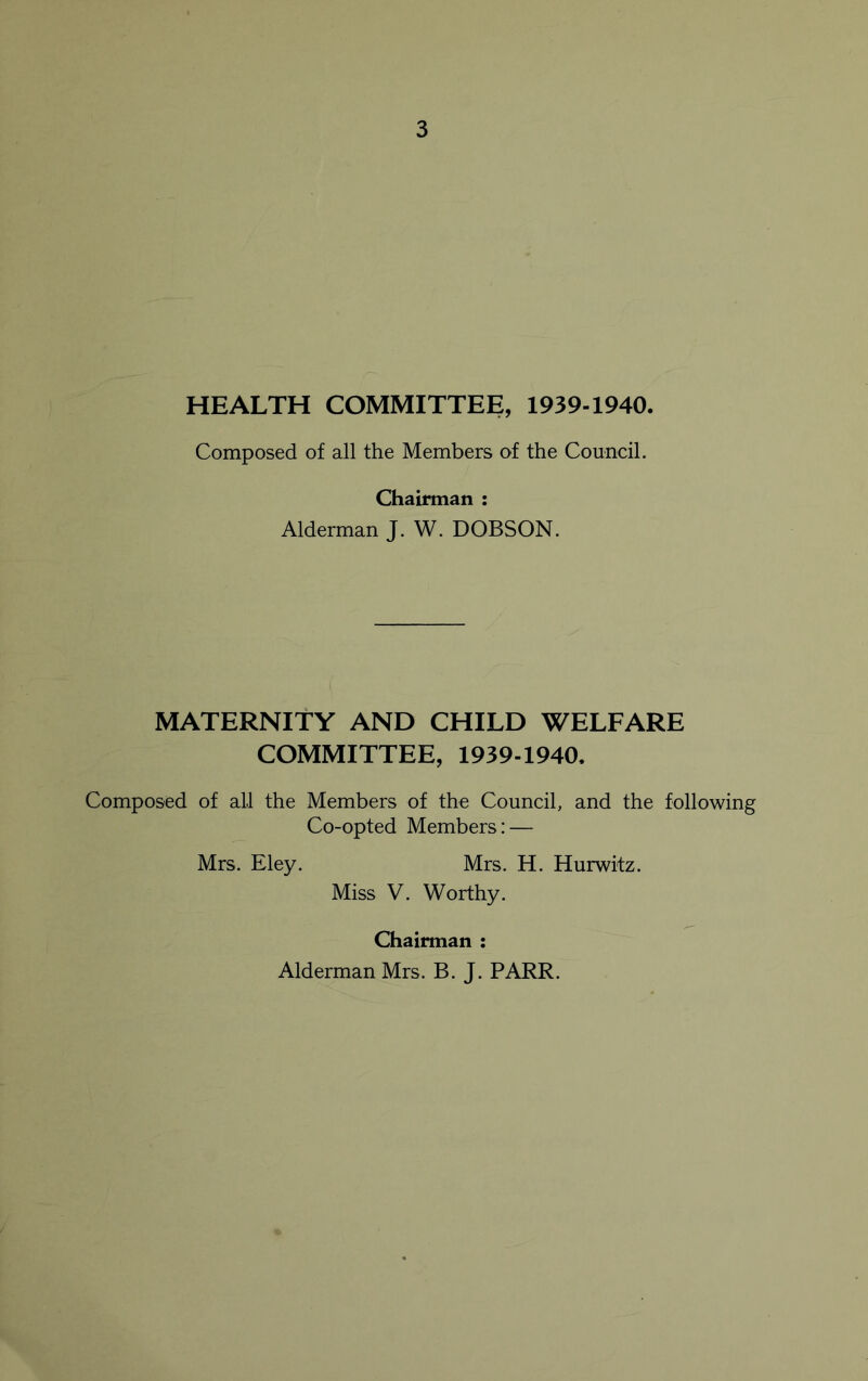 HEALTH COMMITTEE, 1939-1940. Composed of all the Members of the Council. Chairman : Alderman J. W. DOBSON. MATERNITY AND CHILD WELFARE COMMITTEE, 1939-1940. Composed of all the Members of the Council, and the following Co-opted Members: — Mrs. Eley. Mrs. H. Hurwitz. Miss V. Worthy. Chairman : Alderman Mrs. B. J. PARR.