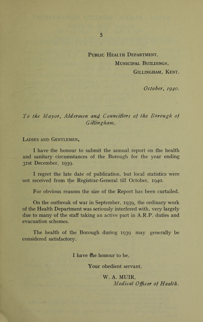 Public Health Department, Municipal Buildings, Gillingham, Kent. October, 194.0. To the Mayor, Aldermen and Councillors of the Borough of Gillingham. Ladies and Gentlemen, I have the honour to submit the annual report on the health and sanitary circumstances of the Borough for the year ending 31st December, 1939. I regret the late date of publication, but local statistics were not received from the Registrar-General till October, 1940. For obvious reasons the size of the Report has been curtailed. On the outbreak of war in September, 1939, the ordinary work of the Health Department was seriously interfered with, very largely due to many of the staff taking an active part in A.R.P. duties and evacuation schemes. The health of the Borough during 1939 may generally be considered satisfactory. I have Ihe honour to be, Your obedient servant, W. A. MUIR, Medical Officer of Health.