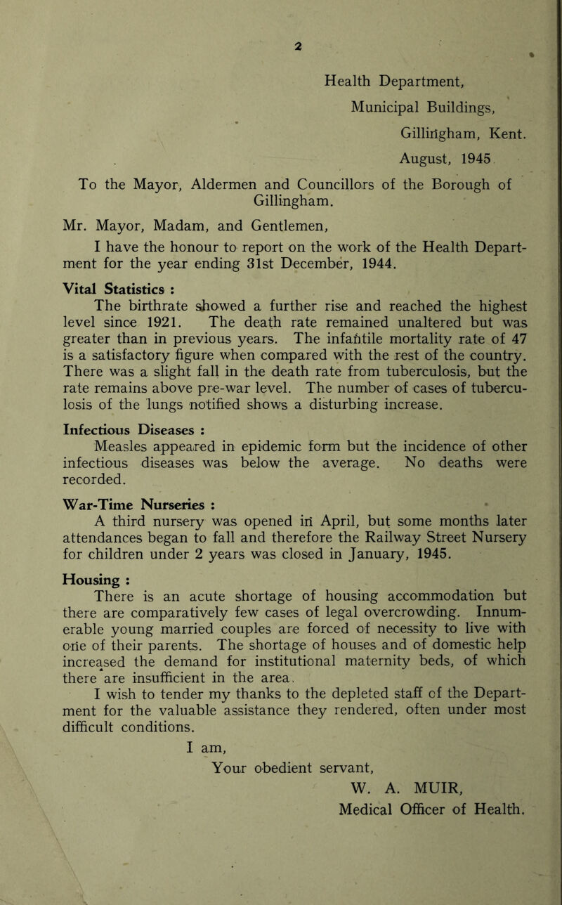 Health Department, Municipal Buildings, Gillingham, Kent. August, 1945 To the Mayor, Aldermen and Councillors of the Borough of Gillingham. Mr. Mayor, Madam, and Gentlemen, I have the honour to report on the work of the Health Depart- ment for the year ending 31st December, 1944. Vital Statistics : The birthrate showed a further rise and reached the highest level since 1921. The death rate remained unaltered but was greater than in previous years. The infahtile mortality rate of 47 is a satisfactory figure when compared with the rest of the country. There was a slight fall in the death rate from tuberculosis, but the rate remains above pre-war level. The number of cases of tubercu- losis of the lungs notified shows a disturbing increase. Infectious Diseases : Measles appeared in epidemic form but the incidence of other infectious diseases was below the average. No deaths were recorded. War-Time Nurseries : A third nursery was opened in April, but some months later attendances began to fall and therefore the Railway Street Nursery for children under 2 years was closed in January, 1945. Housing : There is an acute shortage of housing accommodation but there are comparatively few cases of legal overcrowding. Innum- erable young married couples are forced of necessity to live with one of their parents. The shortage of houses and of domestic help increased the demand for institutional maternity beds, of which there are insufficient in the area. I wi.sh to tender my thanks to the depleted staff of the Depart- ment for the valuable assistance they rendered, often under most difficult conditions. I am. Your obedient servant, W. A. MUIR, Medical Officer of Health.