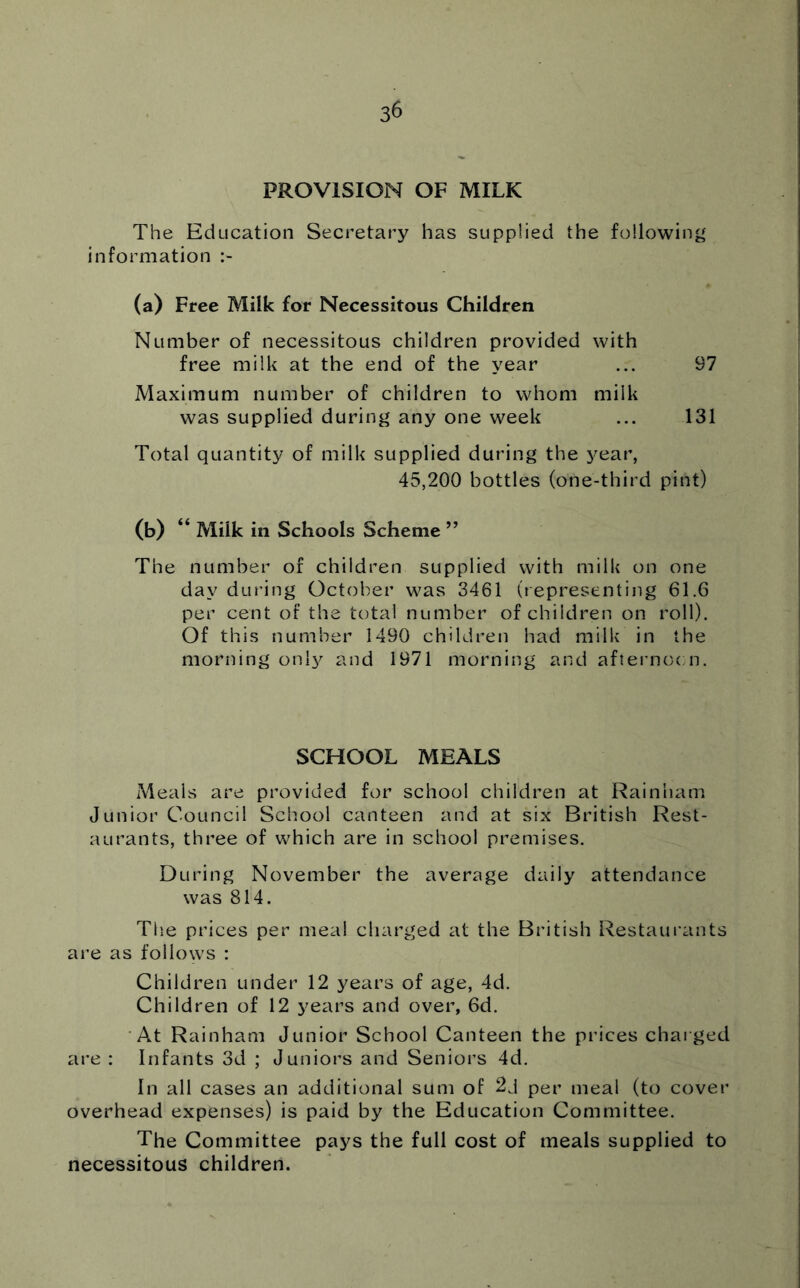 PROVISION OF MILK The Education Secretary has supplied the following information (a) Free Milk for Necessitous Children Number of necessitous children provided with free milk at the end of the year ... 97 Maximum number of children to whom milk was supplied during any one week ... 131 Total quantity of milk supplied during the year, 45,200 bottles (one-third pint) (b) “ Milk in Schools Scheme ” The number of children supplied with milk on one day dLU’ing October was 3461 (representing 61.6 per cent of the total number of children on roll). Of this number 1490 children had milk in the morning only and 1971 morning and afteimocm. SCHOOL MEALS Meals are provided for school children at Rainham Junior Council School canteen and at six British Rest- aurants, three of which are in school premises. During November the average daily attendance was 814. Tlie prices per meal charged at the British Restaurants are as follows : Children under 12 years of age, 4d. Children of 12 years and over, 6d. At Rainham Junior School Canteen the prices charged are : Infants 3d ; Juniors and Seniors 4d. In all cases an additional sum of per meal (to cover overhead expenses) is paid by the Education Committee. The Committee pays the full cost of meals supplied to necessitous children.