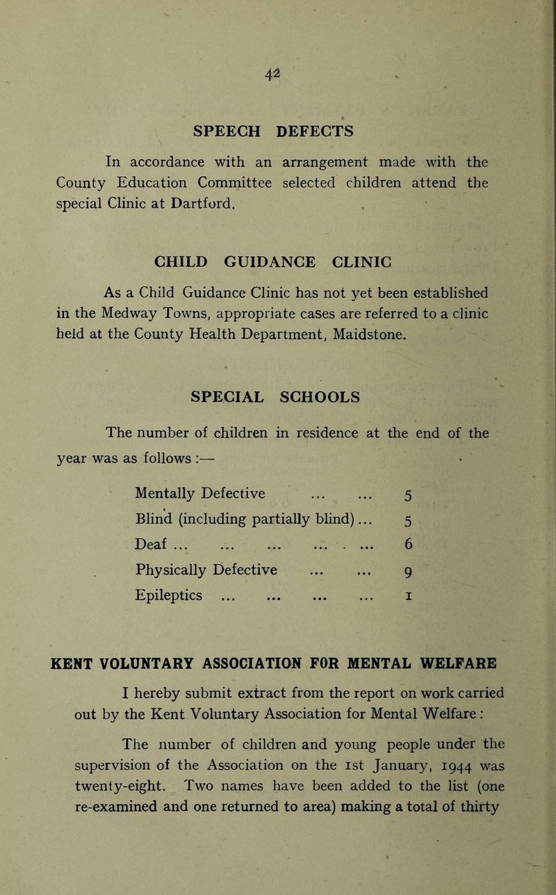 4^ SPEECH DEFECTS In accordance with an arrangement made with the County Education Committee selected children attend the special Clinic at Hartford. CHILD GUIDANCE CLINIC As a Child Guidance Clinic has not yet been established in the Medway Towns, appropriate cases are referred to a clinic held at the County Health Department, Maidstone. SPECIAL SCHOOLS The number of children in residence at the end of the year was as follows :— Mentally Defective 5 Blind (including partially blind)... 5 Deaf ... 6 Physically Defective 9 Epileptics i KENT VOLUNTARY ASSOCIATION FOR MENTAL WELFARE I hereby submit extract from the report on work carried out by the Kent Voluntary Association for Mental Welfare: The number of children and young people under the supervision of the Association on the ist January, 1944 was twenty-eight. Two names have been added to the list (one re-examined and one returned to area) making a total of thirty