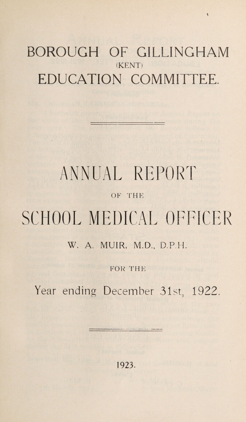 \ BOROUGH OF GILLINGHAM (KENT) EDUCATION COMMITTEE. ANNUAL REPORT OF THE SCHOOL MEDICAL OFFICER W. A. MUIR, M.D., D.P.H. FOR THE Year ending December .31st, 1922. 1923.