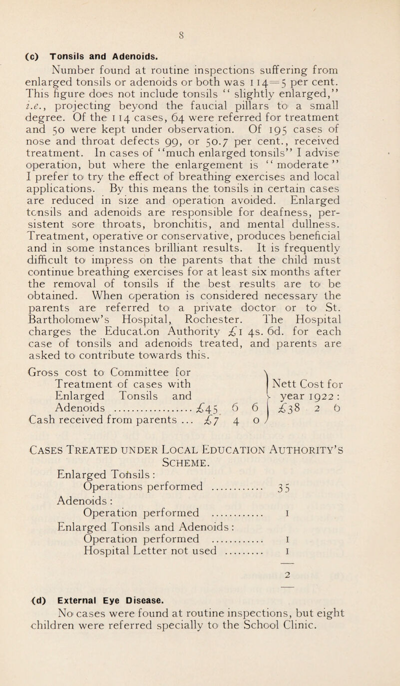 s (c) Tonsils and Adenoids. Number found at routine inspections suffering from enlarged tonsils or adenoids or both was 114 = 5 Per cent. This figure does not include tonsils “ slightly enlarged,” i.e.y projecting beyond the faucial pillars to- a small degree. Of the 1 14 cases, 64 were referred for treatment and 50 were kept under observation. Of 195 cases of nose and throat defects 99, or 50.7 per cent., received treatment. In cases of ‘‘much enlarged tonsils” I advise operation, but where the enlargement is ‘‘moderate” I prefer to try the effect of breathing exercises and local applications. By this means the tonsils in certain cases are reduced in size and operation avoided. Enlarged tonsils and adenoids are responsible for deafness, per¬ sistent sore throats, bronchitis, and mental dullness. Treatment, operative or conservative, produces beneficial and in some instances brilliant results. It is frequently difficult to impress on the parents that the child must continue breathing exercises for at least six months after the removal of tonsils if the best results are to be obtained. When operation is considered necessary the parents are referred to a private doctor or to St. Bartholomew’s Hospital, Rochester. The Hospital charges the Education Authority £1 4s. 6d. for each case of tonsils and adenoids treated, and parents are asked to contribute towards this. Gross cost to Committee for Treatment of cases with Enlarged Tonsils and Adenoids .A45 Cash received from parents ... £j Cases Treated under Local Education Authority’s Scheme. Enlarged Tonsils : Operations performed . 35 Adenoids : Operation performed . I Enlarged Tonsils and Adenoids : Operation performed . I Hospital Letter not used . 1 2 6 4 Nett Cost for year 1922 6 | A38 2 9 o (d) External Eye Disease. N01 cases were found at routine inspections, but eight children were referred specially to the School Clinic.