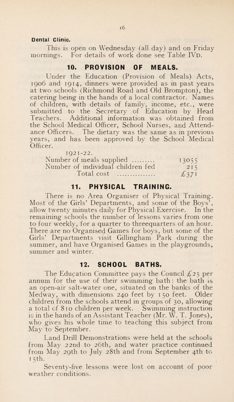 Dental Clinic. This is open on Wednesday (all day) and on Friday mornings. For details of work done see Table IVd. 10. PROVISION OF MEALS. Under the Education (Provision of Meals) Acts, 1906 and 1914, dinners were provided as in past years- at two schools (Richmond Road and Old Brompton), the catering being in the hands of a local contractor. Names of children, with details of family, income, etc., were submitted to the Secretary of Education by Head Teachers. Additional information was obtained from the School Medical Officer, School Nurses, and Attend¬ ance Officers. The dietary was the same as in previous years, and has been approved by the School Medical Officer. 1921-22. Number of meals supplied . Number of individual children fed Total cost 11. PHYSICAL TRAINING There is no Area Organiser of Physical Training. Most of the Girls’ Departments, and some of the Boys’, allow twenty minutes daily for Physical Exercise. In the remaining schools the number of lessons varies from one to four weekly, for a quarter to threequarters of an hour. There are no1 Organised Games for boys, but some of the Girls’ Departments visit Gillingham Park during the summer, and have Organised Games in the playgrounds,, summer and winter. 12. SCHOOL BATHS The Education Committee pays the Council £25 per annum for the use of their swimming bath: the bath is an open-air salt-water one, situated on the banks of the Medway, with dimensions 240 feet by 1 50 feet. Older children from the schools attend in groups of 30, allowing a total of 810 children per week. Swimming instruction is in the hands of an Assistant Teacher (Mr. W. T. Jones), who gives his whole time to teaching this subject from May to' September. Land Drill Demonstrations were held at the schools from May 22nd to 26th, and water practice continued from May 29th to> July 28th and from September 4th to 1 5 th. Seventy-five lessons were lost on account of poor weather conditions.