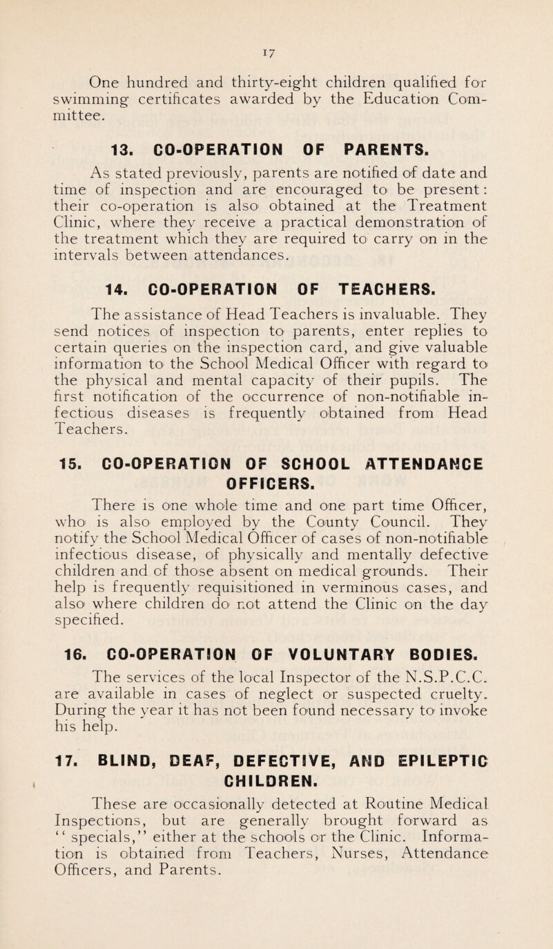 One hundred and thirty-eight children qualified for swimming certificates awarded by the Education Com¬ mittee. 13. CO-OPERATION OF PARENTS. As stated previously, parents are notified of date and time of inspection and are encouraged to- be present: their co-operation is also obtained at the Treatment Clinic, where they receive a practical demonstration of the treatment which they are required to carry on in the intervals between attendances. 14. CO-OPERATION OF TEACHERS. The assistance of Head Teachers is invaluable. They send notices of inspection to' parents, enter replies to certain queries on the inspection card, and give valuable information to the School Medical Officer with regard to the physical and mental capacity of their pupils. The first notification of the occurrence of non-notifiable in¬ fectious diseases is frequently obtained from Head Teachers. 15. CO-OPERATION OF SCHOOL ATTENDANCE OFFICERS. There is one whole time and one part time Officer, who is also employed by the County Council. They notify the School Medical Officer of cases of non-notifiable infectious disease, of physically and mentally defective children and of those absent on medical grounds. Their help is frequently requisitioned in verminous cases, and also' where children do' not attend the Clinic on the day specified. 16. CO-OPERATION OF VOLUNTARY BODIES. The services of the local Inspector of the N.S.P.C.C. are available in cases of neglect or suspected cruelty. During the year it has not been found necessary to invoke his help. 17. BLIND, DEAF, DEFECTIVE, AMD EPILEPTIC CHILDREN. These are occasionally detected at Routine Medical Inspections, but are generally brought forward as “ specials,” either at the schools or the Clinic. Informa¬ tion is obtained from Teachers, Nurses, Attendance Officers, and Parents.