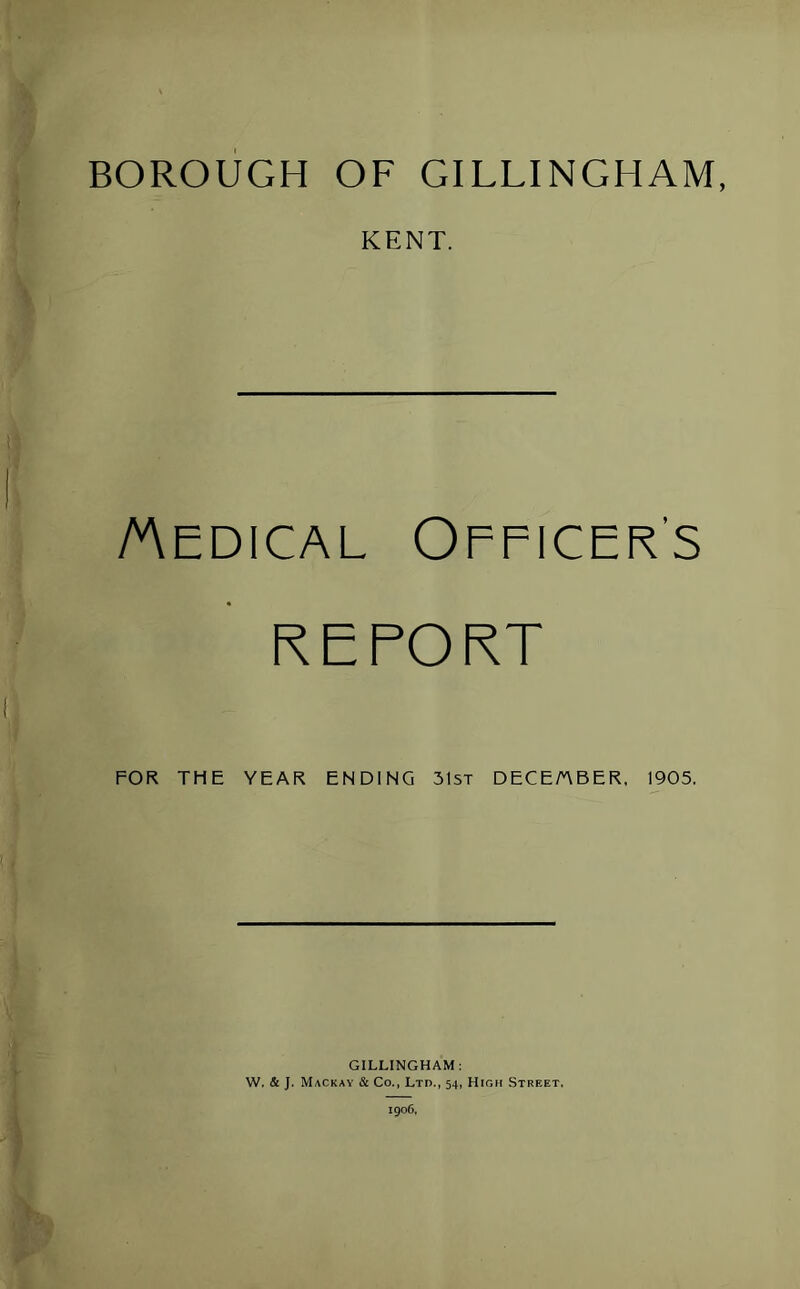 BOROUGH OF GILLINGHAM, KENT. Medical Officer’s REPORT FOR THE YEAR ENDING 31st DECEMBER. 1905. GILLINGHAM: W. & J. Mackay & Co., Ltd., 54, High Street. 190G, h