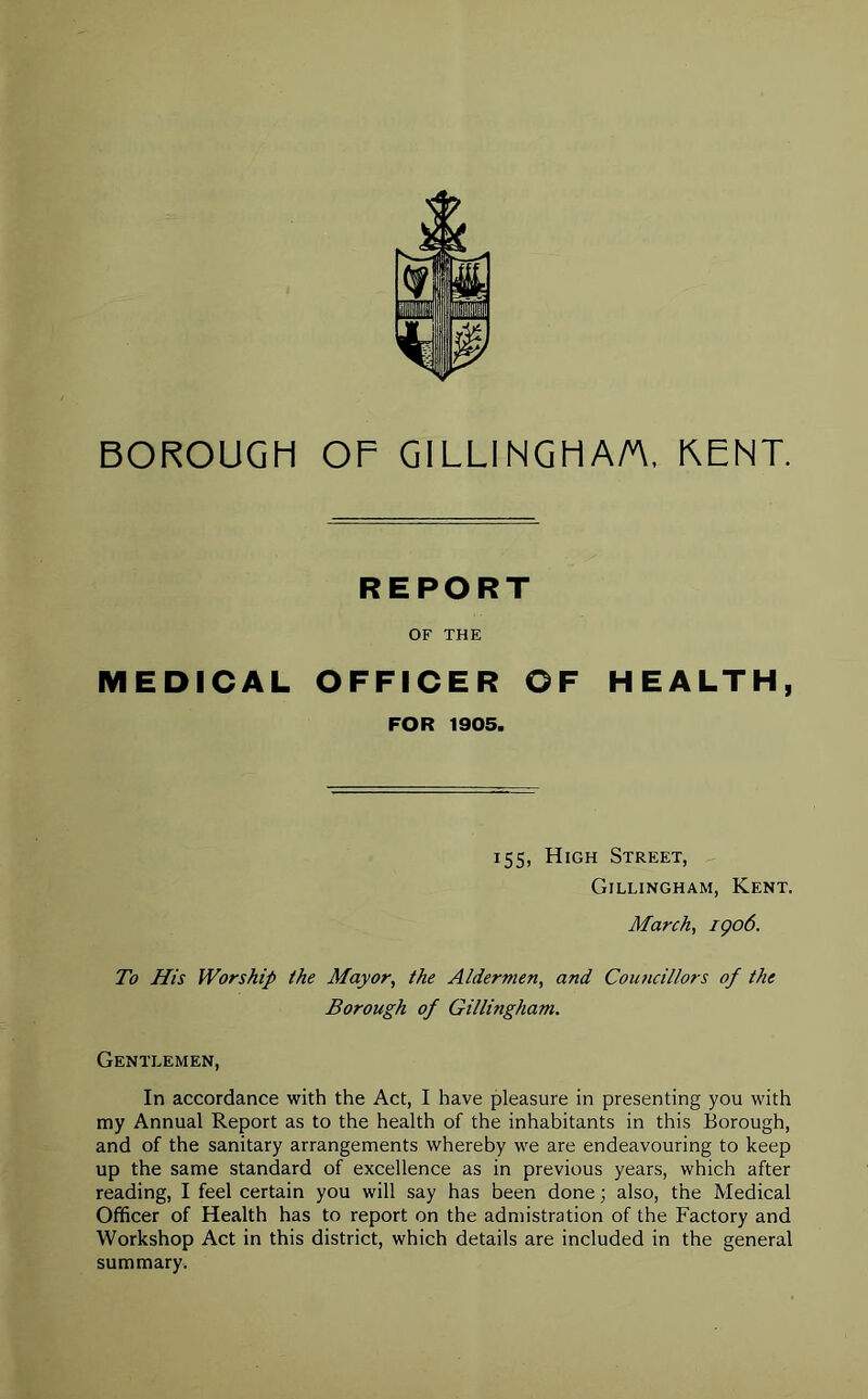 BOROUGH OF GILLINGHAM. KENT. REPORT OF THE MEDICAL OFFICER OF HEALTH, FOR 1905. 155, High Street, Gillingham, Kent. March, 1906. To His Worship the Mayor, the Aldermen, and Councillors of the Borough of Gillingham. Gentlemen, In accordance with the Act, I have pleasure in presenting you with my Annual Report as to the health of the inhabitants in this Borough, and of the sanitary arrangements whereby we are endeavouring to keep up the same standard of excellence as in previous years, which after reading, I feel certain you will say has been done; also, the Medical Officer of Health has to report on the admistration of the Factory and Workshop Act in this district, which details are included in the general summary.