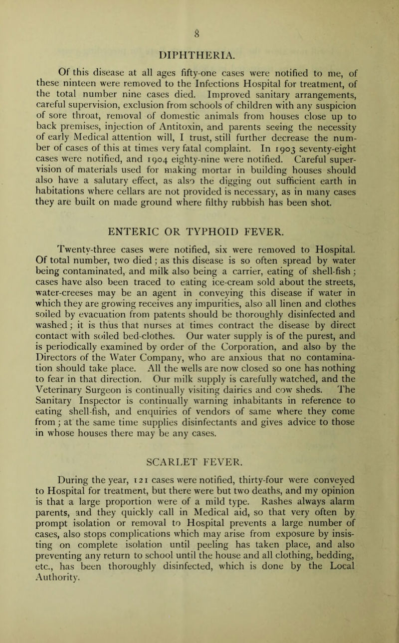 DIPHTHERIA. Of this disease at all ages fifty-one cases were notified to me, of these ninteen were removed to the Infections Hospital for treatment, of the total number nine cases died. Improved sanitary arrangements, careful supervision, exclusion from schools of children with any suspicion of sore throat, removal of domestic animals from houses close up to back premises, injection of Antitoxin, and parents seeing the necessity of early Medical attention will, I trust, still further decrease the num- ber of cases of this at times very fatal complaint. In 1903 seventy-eight cases were notified, and 1904 eighty-nine were notified. Careful super- vision of materials used for making mortar in building houses should also have a salutary effect, as also the digging out sufficient earth in habitations where cellars are not provided is necessary, as in many cases they are built on made ground where filthy rubbish has been shot. ENTERIC OR TYPHOID FEVER. Twenty-three cases were notified, six were removed to Hospital. Of total number, two died ; as this disease is so often spread by water being contaminated, and milk also being a carrier, eating of shell-fish; cases have also been traced to eating ice-cream sold about the streets, water-creeses may be an agent in conveying this disease if water in which they are growing receives any impurities, also all linen and clothes soiled by evacuation from patents should be thoroughly disinfected and washed; it is thus that nurses at times contract the disease by direct contact with soiled bed-clothes. Our water supply is of the purest, and is periodically examined by order of the Corporation, and also by the Directors of the Water Company, who are anxious that no contamina- tion should take place. All the wells are now closed so one has nothing to fear in that direction. Our milk supply is carefully watched, and the Veterinary Surgeon is continually visiting dairies and cow sheds. The Sanitary Inspector is continually warning inhabitants in reference to eating shell-fish, and enquiries of vendors of same where they come from ; at the same time supplies disinfectants and gives advice to those in whose houses there may be any cases. SCARLET FEVER. During the year, 121 cases were notified, thirty-four were conveyed to Hospital for treatment, but there were but two deaths, and my opinion is that a large proportion were of a mild type. Rashes always alarm parents, and they quickly call in Medical aid, so that very often by prompt isolation or removal to Hospital prevents a large number of cases, also stops complications which may arise from exposure by insis- ting on complete isolation until peeling has taken place, and also preventing any return to school until the house and all clothing, bedding, etc., has been thoroughly disinfected, which is done by the Local Authority.