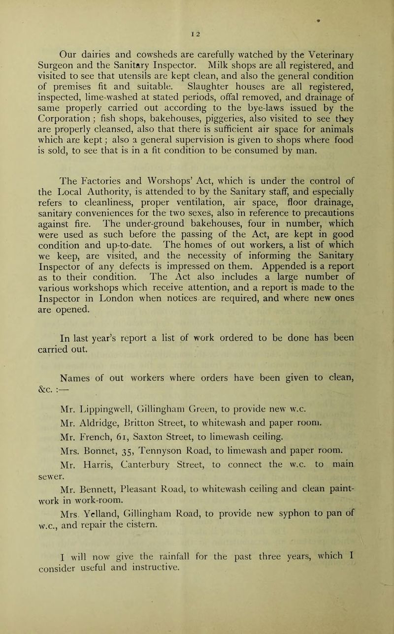Our dairies and cowsheds are carefully watched by the Veterinary Surgeon and the Sanitary Inspector. Milk shops are all registered, and visited to see that utensils are kept clean, and also the general condition of premises fit and suitable. Slaughter houses are all registered, inspected, lime-washed at stated periods, offal removed, and drainage of same properly carried out according to the bye-laws issued by the Corporation ; fish shops, bakehouses, piggeries, also visited to see they are properly cleansed, also that there is sufficient air space for animals which are kept; also a general supervision is given to shops where food is sold, to see that is in a fit condition to be consumed by man. The Factories and Worshops’ Act, which is under the control of the Local Authority, is attended to by the Sanitary staff, and especially refers to cleanliness, proper ventilation, air space, floor drainage, sanitary conveniences for the two sexes, also in reference to precautions against fire. The under-ground bakehouses, four in number, which were used as such before the passing of the Act, are kept in good condition and up-to-date. The homes of out workers, a list of which we keep, are visited, and the necessity of informing the Sanitary Inspector of any defects is impressed on them. Appended is a report as to their condition. The Act also includes a large number of various workshops which receive attention, and a report is made to the Inspector in London when notices are required, and where new ones are opened. In last year’s report a list of work ordered to be done has been carried out. Names of out workers where orders have been given to clean, &c. :— Mr. Lippingwell, Gillingham Green, to provide new w.c. Mr. Aldridge, Britton Street, to whitewash and paper room. Mr. French, 61, Saxton Street, to limewash ceiling. Mrs. Bonnet, 35, Tennyson Road, to limewash and paper room. Mr. Harris, Canterbury Street, to connect the w.c. to main sewer. Mr. Bennett, Pleasant Road, to whitewash ceiling and clean paint- work in work-room. Mrs. Yelland, Gillingham Road, to provide new syphon to pan of w.c., and repair the cistern. I will now give the rainfall for the past three years, which I consider useful and instructive.