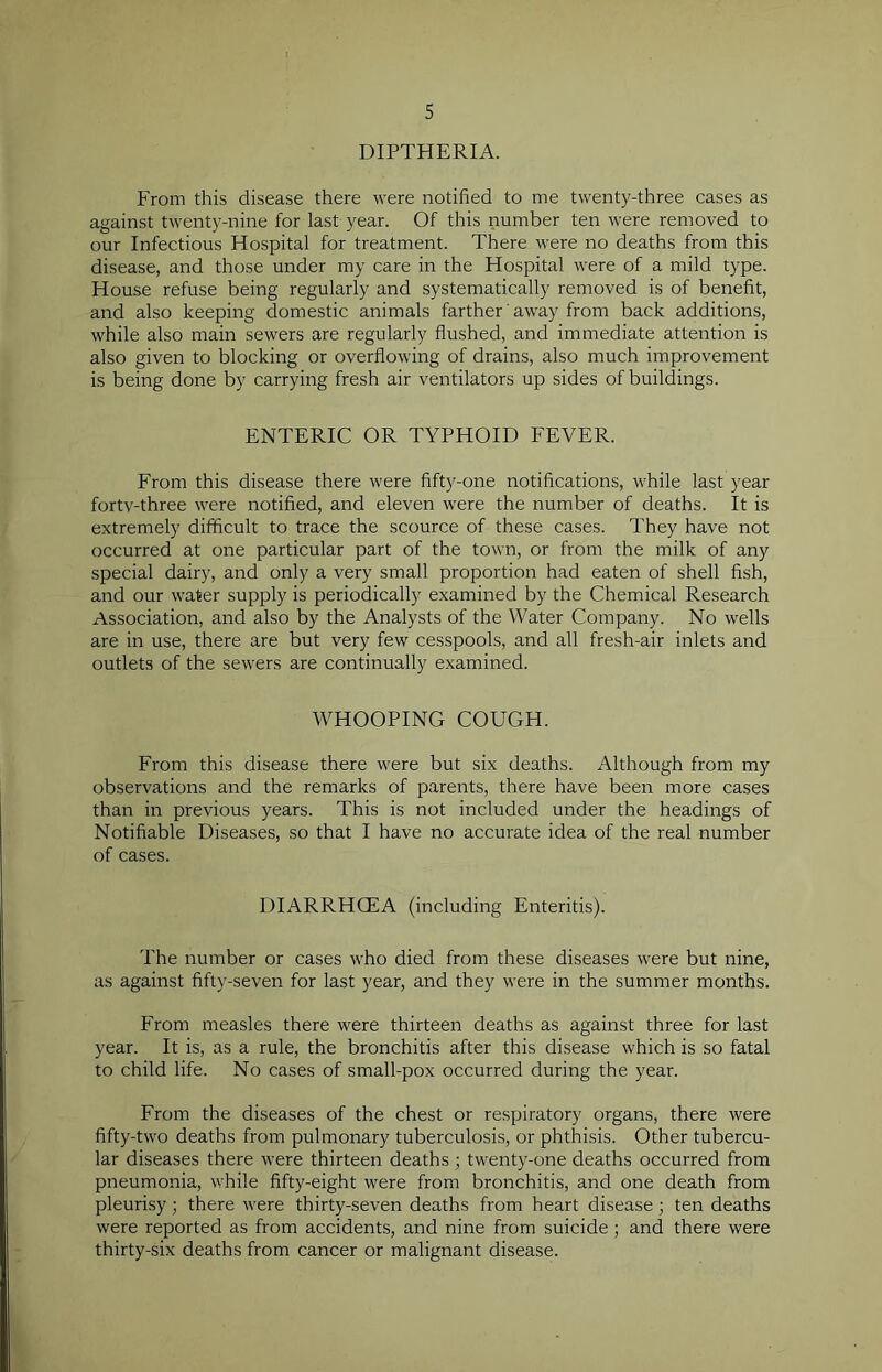 DIPTHERIA. From this disease there were notified to me twenty-three cases as against twenty-nine for last year. Of this number ten were removed to our Infectious Hospital for treatment. There were no deaths from this disease, and those under my care in the Hospital were of a mild type. House refuse being regularly and systematically removed is of benefit, and also keeping domestic animals farther' away from back additions, while also main sewers are regularly flushed, and immediate attention is also given to blocking or overflowing of drains, also much improvement is being done by carrying fresh air ventilators up sides of buildings. ENTERIC OR TYPHOID FEVER. From this disease there were fifty-one notifications, while last year fortv-three were notified, and eleven were the number of deaths. It is extremely difficult to trace the scource of these cases. They have not occurred at one particular part of the town, or from the milk of any special dairy, and only a very small proportion had eaten of shell fish, and our water supply is periodically examined by the Chemical Research Association, and also by the Analysts of the Water Company. No wells are in use, there are but very few cesspools, and all fresh-air inlets and outlets of the sewers are continually examined. WHOOPING COUGH. From this disease there were but six deaths. Although from my observations and the remarks of parents, there have been more cases than in previous years. This is not included under the headings of Notifiable Diseases, so that I have no accurate idea of the real number of cases. DIARRHCEA (including Enteritis). The number or cases who died from these diseases were but nine, as against fifty-seven for last year, and they were in the summer months. From measles there were thirteen deaths as against three for last year. It is, as a rule, the bronchitis after this disease which is so fatal to child life. No cases of small-pox occurred during the year. From the diseases of the chest or respiratory organs, there were fifty-two deaths from pulmonary tuberculosis, or phthisis. Other tubercu- lar diseases there were thirteen deaths ; twenty-one deaths occurred from pneumonia, while fifty-eight were from bronchitis, and one death from pleurisy; there were thirty-seven deaths from heart disease; ten deaths were reported as from accidents, and nine from suicide; and there were thirty-six deaths from cancer or malignant disease.