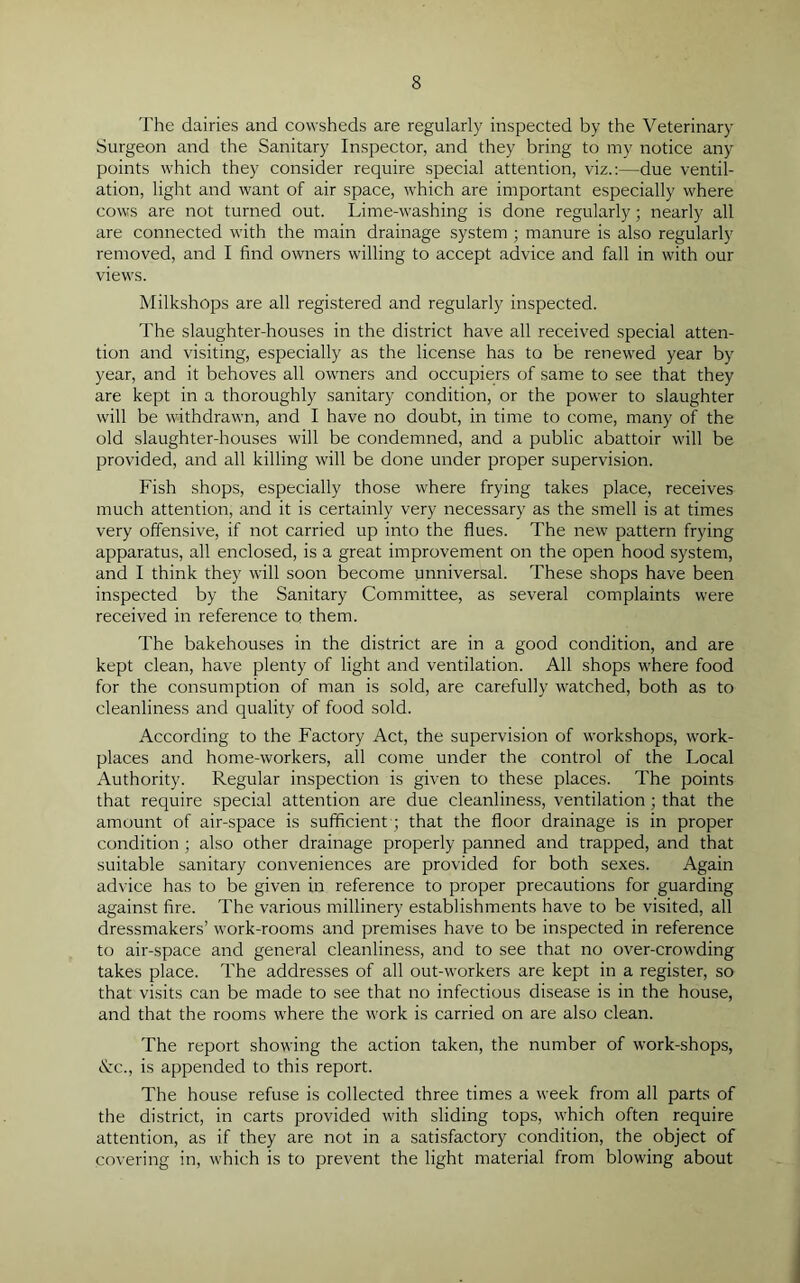 The dairies and cowsheds are regularly inspected by the Veterinary Surgeon and the Sanitary Inspector, and they bring to my notice any points which they consider require special attention, viz.:—due ventil- ation, light and want of air space, which are important especially where cows are not turned out. Lime-washing is done regularly; nearly all are connected with the main drainage system ; manure is also regularly removed, and I find owners willing to accept advice and fall in with our views. Milkshops are all registered and regularly inspected. The slaughter-houses in the district have all received special atten- tion and visiting, especially as the license has to be renewed year by year, and it behoves all owners and occupiers of same to see that they are kept in a thoroughly sanitary condition, or the power to slaughter will be withdrawn, and I have no doubt, in time to come, many of the old slaughter-houses will be condemned, and a public abattoir will be provided, and all killing will be done under proper supervision. Fish shops, especially those where frying takes place, receives much attention, and it is certainly very necessary as the smell is at times very offensive, if not carried up into the flues. The new pattern frying apparatus, all enclosed, is a great improvement on the open hood system, and I think they will soon become unniversal. These shops have been inspected by the Sanitary Committee, as several complaints were received in reference to them. The bakehouses in the district are in a good condition, and are kept clean, have plenty of light and ventilation. All shops where food for the consumption of man is sold, are carefully watched, both as to cleanliness and quality of food sold. According to the Factory Act, the supervision of workshops, work- places and home-workers, all come under the control of the Local Authority. Regular inspection is given to these places. The points that require special attention are due cleanliness, ventilation ; that the amount of air-space is sufficient-; that the floor drainage is in proper condition ; also other drainage properly panned and trapped, and that suitable sanitary conveniences are provided for both sexes. Again advice has to be given in reference to proper precautions for guarding against fire. The various millinery establishments have to be visited, all dressmakers’ work-rooms and premises have to be inspected in reference to air-space and general cleanliness, and to see that no over-crowding takes place. The addresses of all out-workers are kept in a register, so that visits can be made to see that no infectious disease is in the house, and that the rooms where the work is carried on are also clean. The report showing the action taken, the number of work-shops, &c., is appended to this report. The house refuse is collected three times a week from all parts of the district, in carts provided with sliding tops, which often require attention, as if they are not in a satisfactory condition, the object of covering in, which is to prevent the light material from blowing about