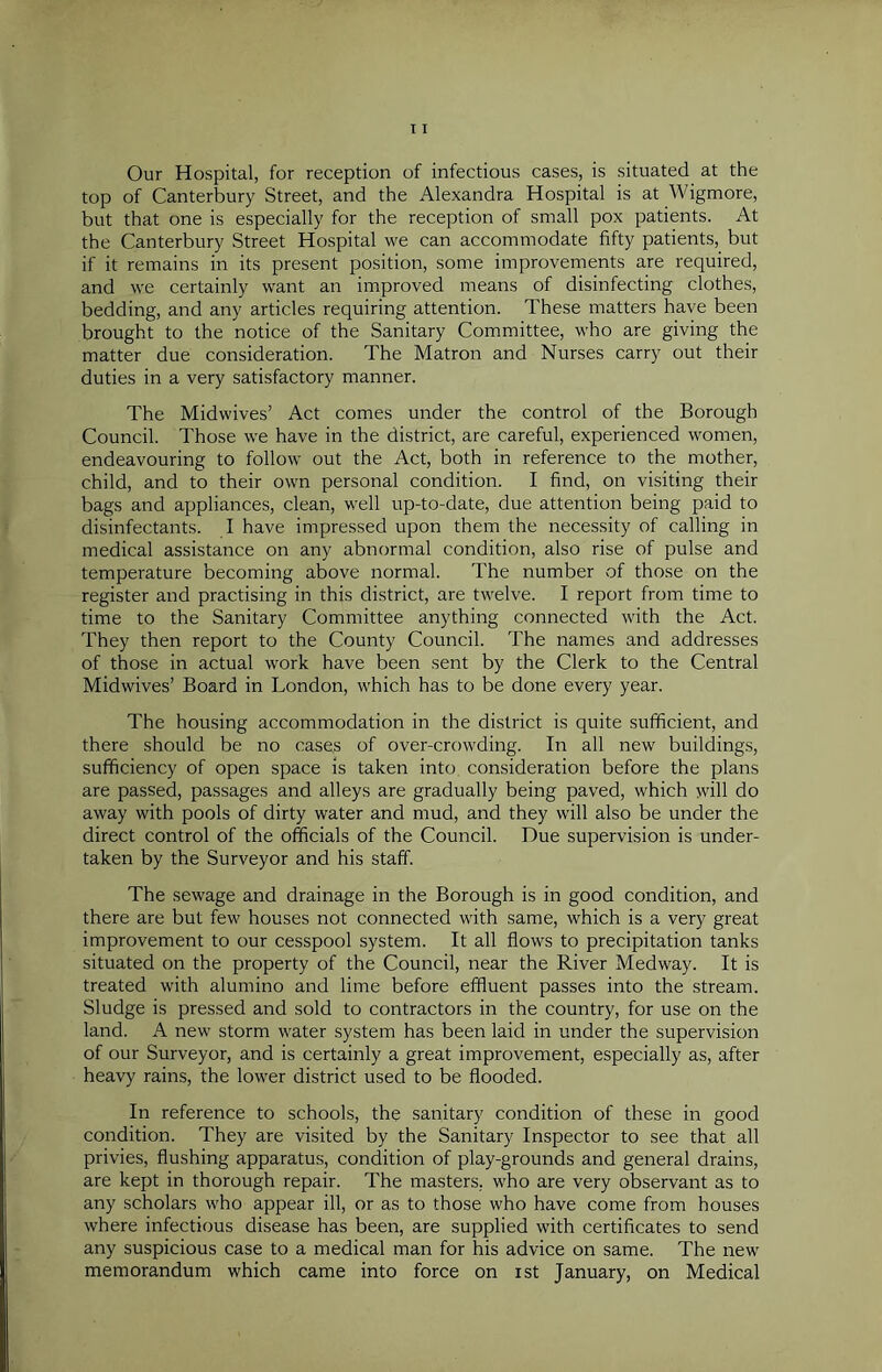 Our Hospital, for reception of infectious cases, is situated at the top of Canterbury Street, and the Alexandra Hospital is at Wigmore, but that one is especially for the reception of small pox patients. At the Canterbury Street Hospital we can accommodate fifty patients, but if it remains in its present position, some improvements are required, and we certainly want an improved means of disinfecting clothes, bedding, and any articles requiring attention. These matters have been brought to the notice of the Sanitary Committee, who are giving the matter due consideration. The Matron and Nurses carry out their duties in a very satisfactory manner. The Midwives’ Act comes under the control of the Borough Council. Those we have in the district, are careful, experienced women, endeavouring to follow out the Act, both in reference to the mother, child, and to their own personal condition. I find, on visiting their bags and appliances, clean, well up-to-date, due attention being paid to disinfectants. I have impressed upon them the necessity of calling in medical assistance on any abnormal condition, also rise of pulse and temperature becoming above normal. The number of those on the register and practising in this district, are twelve. I report from time to time to the Sanitary Committee anything connected with the Act. They then report to the County Council. The names and addresses of those in actual work have been sent by the Clerk to the Central Midwives’ Board in London, which has to be done every year. The housing accommodation in the district is quite sufficient, and there should be no cases of over-crowding. In all new buildings, sufficiency of open space is taken into consideration before the plans are passed, passages and alleys are gradually being paved, which will do away with pools of dirty water and mud, and they will also be under the direct control of the officials of the Council. Due supervision is under- taken by the Surveyor and his staff. The sewage and drainage in the Borough is in good condition, and there are but few houses not connected with same, which is a very great improvement to our cesspool system. It all flows to precipitation tanks situated on the property of the Council, near the River Medway. It is treated with alumino and lime before effluent passes into the stream. Sludge is pressed and sold to contractors in the country, for use on the land. A new storm water system has been laid in under the supervision of our Surveyor, and is certainly a great improvement, especially as, after heavy rains, the lower district used to be flooded. In reference to schools, the sanitary condition of these in good condition. They are visited by the Sanitary Inspector to see that all privies, flushing apparatus, condition of play-grounds and general drains, are kept in thorough repair. The masters, who are very observant as to any scholars who appear ill, or as to those who have come from houses where infectious disease has been, are supplied with certificates to send any suspicious case to a medical man for his advice on same. The new memorandum which came into force on ist January, on Medical