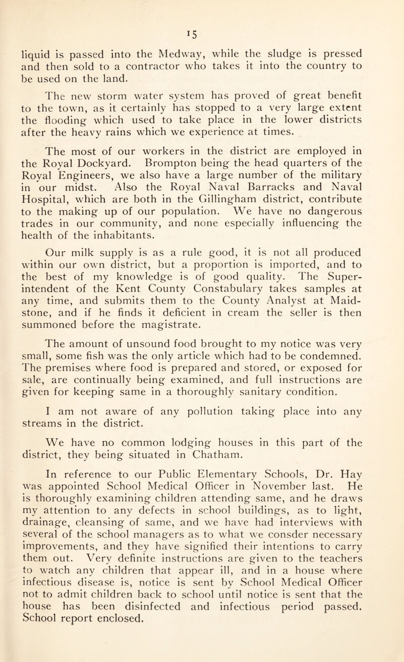 liquid is passed into the Medway, while the sludge is pressed and then sold to a contractor who takes it into the country to be used on the land. The new storm water system has proved of great benefit to the town, as it certainly has stopped to a very large extent the flooding which used to take place in the lower districts after the heavy rains which we experience at times. The most of our workers in the district are employed in the Royal Dockyard. Brompton being the head quarters of the Royal Engineers, we also have a large number of the military in our midst. Also the Royal Naval Barracks and Naval Hospital, which are both in the Gillingham district, contribute to the making up of our population. We have no dangerous trades in our community, and none especially influencing the health of the inhabitants. Our milk supply is as a rule good, it is not all produced within our own district, but a proportion is imported, and to the best of my knowledge is of good quality. The Super- intendent of the Kent County Constabulary takes samples at any time, and submits them to the County Analyst at Maid- stone, and if he finds it deficient in cream the seller is then summoned before the magistrate. The amount of unsound food brought to my notice was very small, some fish was the only article which had to be condemned. The premises where food is prepared and stored, or exposed for sale, are continually being examined, and full instructions are given for keeping same in a thoroughly sanitary condition. I am not aware of any pollution taking place into any streams in the district. We have no common lodging houses in this part of the district, they being situated in Chatham. In reference to our Public Elementary Schools, Dr. Hay was appointed School Medical Officer in November last. He is thoroughly examining children attending same, and he draws my attention to any defects in school buildings, as to light, drainage, cleansing of same, and we have had interviews with several of the school managers as to what we consder necessary improvements, and they have signified their intentions to carry them out. Very definite instructions are given to the teachers to watch any children that appear ill, and in a house where infectious disease is, notice is sent by School Medical Officer not to admit children back to school until notice is sent that the house has been disinfected and infectious period passed. School report enclosed.