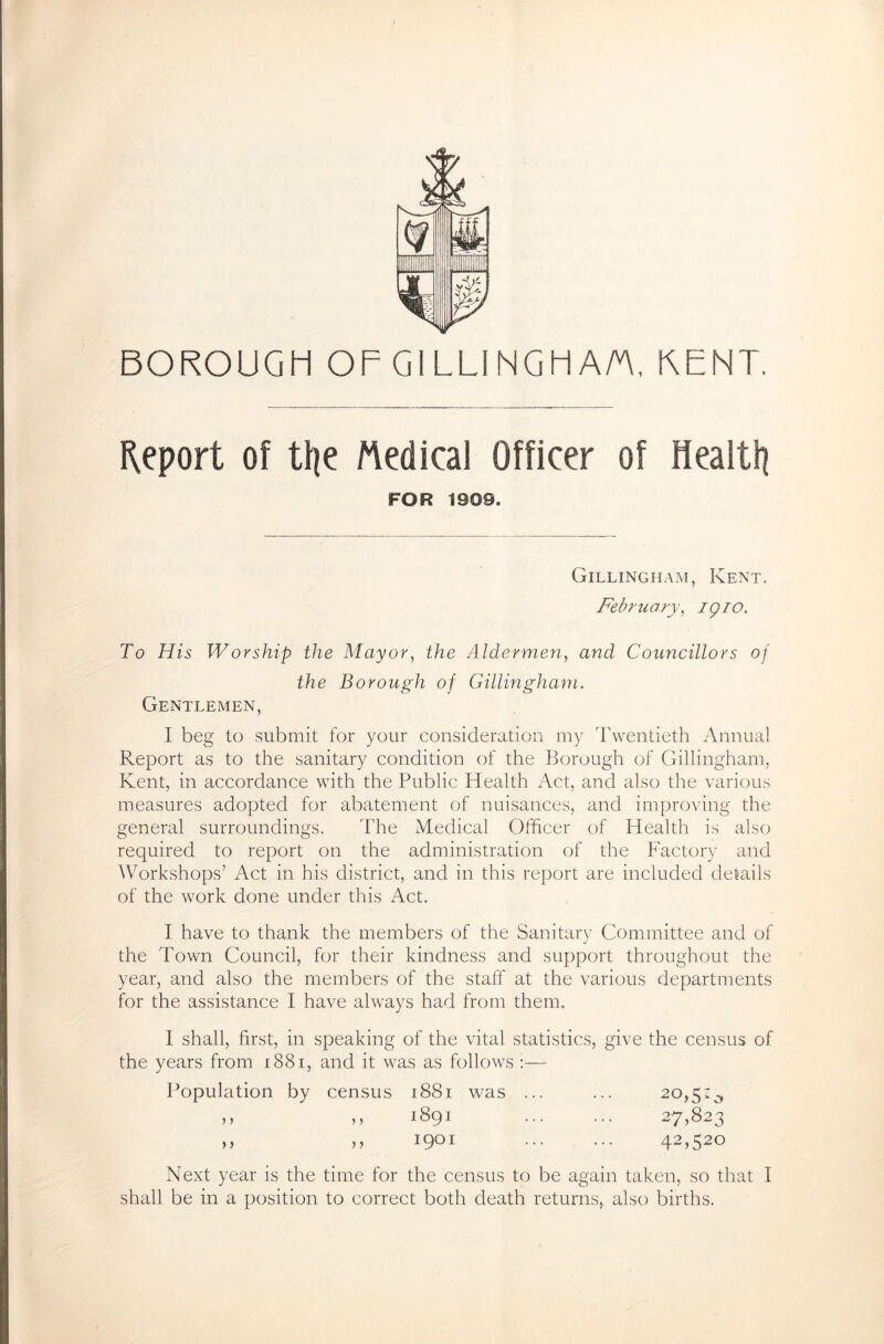 BOROUGH OF GILLINGHAM, KENT. Report of tt|e Medical Officer of Health FOR 1909. Gillingham, Kent. February, igio. To His Worship the Mayor, the Aldermen, and' Councillors of the Borough of Gillingham. Gentlemen, I beg to submit for your consideration my Twentieth Annual Report as to the sanitary condition of the Borough of Gillingham, Kent, in accordance with the Public Health Act, and also the various measures adopted for abatement of nuisances, and improving the general surroundings. The Medical Officer of Health is also required to report on the administration of the Factory and Workshops’ Act in his district, and in this report are included details of the work done under this Act. I have to thank the members of the Sanitary Committee and of the Town Council, for their kindness and support throughout the year, and also the members of the staff at the various departments for the assistance I have always had from them. I shall, first, in speaking of the vital statistics, give the census of the years from 1881, and it was as follows :— Population by census 1881 was ... ... 20,5;^ >> >> 1891 27,823 >> >> i9°1 42>52° Next year is the time for the census to be again taken, so that I shall be in a position to correct both death returns, also births.