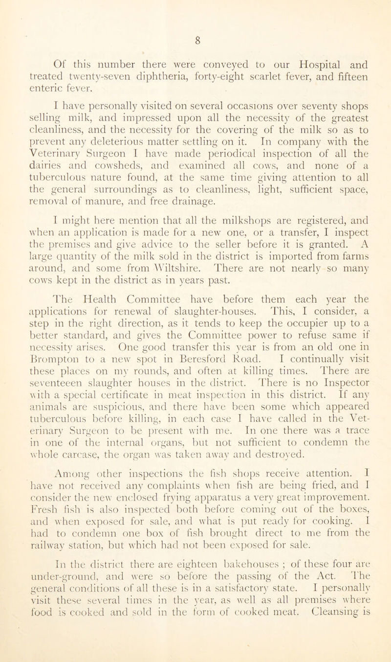 Of this number there were conveyed to our Hospital and treated twenty-seven diphtheria, forty-eight scarlet fever, and fifteen enteric fever. I have personally visited on several occasions over seventy shops selling milk, and impressed upon all the necessity of the greatest cleanliness, and the necessity for the covering of the milk so as to prevent any deleterious matter settling on it. In company with the Veterinary Surgeon I have made periodical inspection of all the dairies and cowsheds, and examined all cows, and none of a tuberculous nature found, at the same time giving attention to all the general surroundings as to cleanliness, light, sufficient space, removal of manure, and free drainage. I might here mention that all the milkshops are registered, and when an application is made for a new one, or a transfer, I inspect the premises and give advice to the seller before it is granted. A large quantity of the milk sold in the district is imported from farms around, and some from Wiltshire. There are not nearly so many cows kept in the district as in years past. The Health Committee have before them each year the applications for renewal of slaughter-houses. This, I consider, a step in the right direction, as it tends to keep the occupier up to a better standard, and gives the Committee power to refuse same if necessity arises. One good transfer this year is from an old one in Brompton to a new spot in Beresford Road. I continually visit these places on my rounds, and often at killing times. There are seventeeen slaughter houses in the district. There is no Inspector with a special certificate in meat inspection in this district. If any animals are suspicious, and there have been some which appeared tuberculous before killing, in each case I have called in the Vet- erinary Surgeon to be present with me. In one there was a trace in one of the internal organs, but not sufficient to condemn the whole carcase, the organ was taken away and destroyed. Among other inspections the fish shops receive attention. I have not received any complaints when fish are being fried, and 1 consider the new enclosed frying apparatus a very great improvement. Fresh fish is also inspected both before coming out of the boxes, and when exposed for sale, and what is put ready for cooking. I had to condemn one box of fish brought direct to me from the railway station, but which had not been exposed for sale. In the district there are eighteen bakehouses ; of these four are under-ground, and were so before the passing of the Act. The general conditions of all these is in a satisfactory state. I personally visit these several times in the year, as well as all premises where food is cooked and ^old in the form of cooked meat. Cleansing is