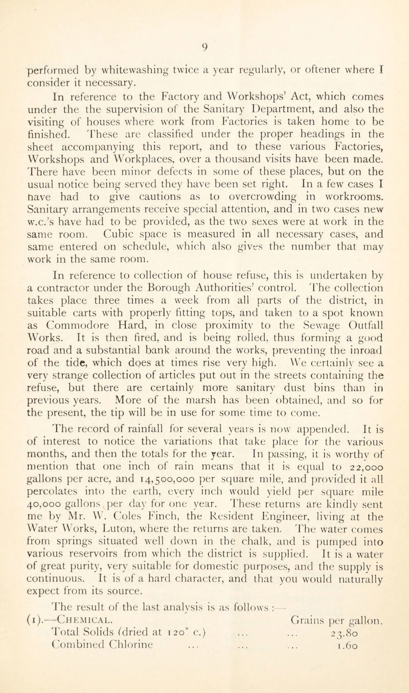 performed by whitewashing twice a year regularly, or oftener where I consider it necessary. In reference to the Factory and Workshops’ Act, which comes under the the supervision of the Sanitary Department, and also the visiting of houses where work from Factories is taken home to be finished. These are classified under the proper headings in the sheet accompanying this report, and to these various Factories, Workshops and Workplaces, over a thousand visits have been made. There have been minor defects in some of these places, but on the usual notice being served they have been set right. In a few cases I nave had to give cautions as to overcrowding in workrooms. Sanitary arrangements receive special attention, and in two cases new w.c.’s have had to be provided, as the two sexes were at work in the same room. Cubic space is measured in all necessary cases, and same entered on schedule, which also gives the number that may work in the same room. In reference to collection of house refuse, this is undertaken by a contractor under the Borough Authorities’ control. The collection takes place three times a week from all parts of the district, in suitable carts with properly fitting tops, and taken to a spot known as Commodore Hard, in close proximity to the Sewage Outfall Works. It is then fired, and is being rolled, thus forming a good road and a substantial bank around the works, preventing the inroad of the tide, which does at times rise very high. We certainly see a very strange collection of articles put out in the streets containing the refuse, but there are certainly more sanitary dust bins than in previous years. More of the marsh has been obtained, and so for the present, the tip will be in use for some time to come. The record of rainfall for several years is now appended. It is of interest to notice the variations that take place for the various months, and then the totals for the year. In passing, it is worthy of mention that one inch of rain means that it is equal to 22,000 gallons per acre, and 14,500,000 per square mile, and provided it all percolates into the earth, every inch would yield per square mile 40,000 gallons per day for one year. These returns are kindly sent me by Mr. W. Coles Finch, the Resident Engineer, living at the Water Works, Luton, where the returns are taken. The water comes from springs situated well down in the chalk, and is pumped into various reservoirs from which the district is supplied. It is a water of great purity, very suitable for domestic purposes, and the supply is continuous. It is of a hard character, and that you would naturally expect from its source. The result of the last analysis is as follows (1).—Chemical. Grains per gallon. Total Solids (dried at 120 c.) ... ... 23.80 Combined Chlorine ... ... ... 1.60