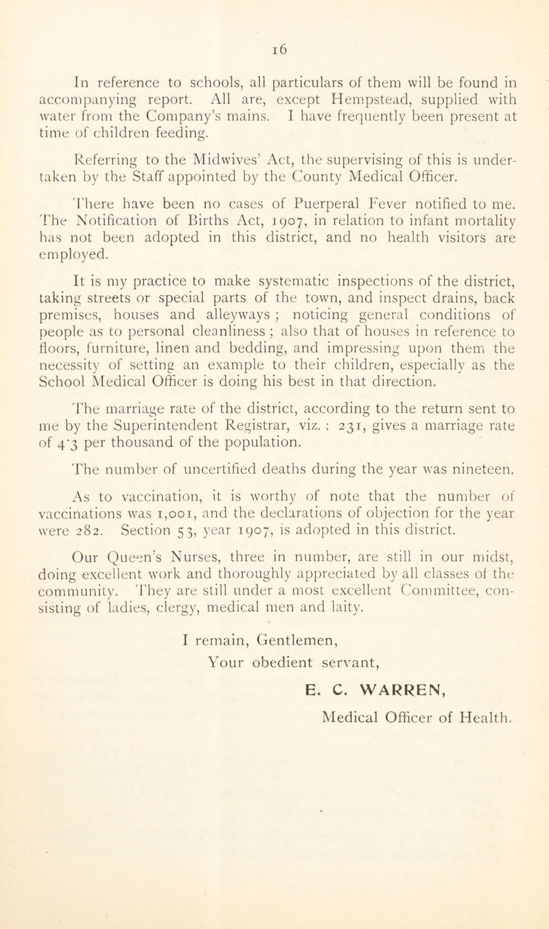 In reference to schools, all particulars of them will be found in accompanying report. All are, except Hempstead, supplied with water from the Company’s mains. I have frequently been present at time of children feeding. Referring to the Midwives’ Act, the supervising of this is under- taken by the Staff appointed by the County Medical Officer. '1'here have been no cases of Puerperal Fever notified to me. The Notification of Births Act, 1907, in relation to infant mortality has not been adopted in this district, and no health visitors are employed. It is my practice to make systematic inspections of the district, taking streets or special parts of the town, and inspect drains, back premises, houses and alleyways; noticing general conditions of people as to personal cleanliness; also that of houses in reference to floors, furniture, linen and bedding, and impressing upon them the necessity of setting an example to their children, especially as the School Medical Officer is doing his best in that direction. The marriage rate of the district, according to the return sent to me by the Superintendent Registrar, viz. : 231, gives a marriage rate of 4*3 per thousand of the population. The number of uncertified deaths during the year was nineteen. As to vaccination, it is worthy of note that the number of vaccinations was 1,001, and the declarations of objection for the year were 282. Section 53, year 1907, is adopted in this district. Our Queen’s Nurses, three in number, are still in our midst, doing excellent work and thoroughly appreciated by all classes of the community. They are still under a most excellent Committee, con- sisting of ladies, clergy, medical men and laity. » I remain, Gentlemen, Your obedient servant, E. C. WARREN, Medical Officer of Health.