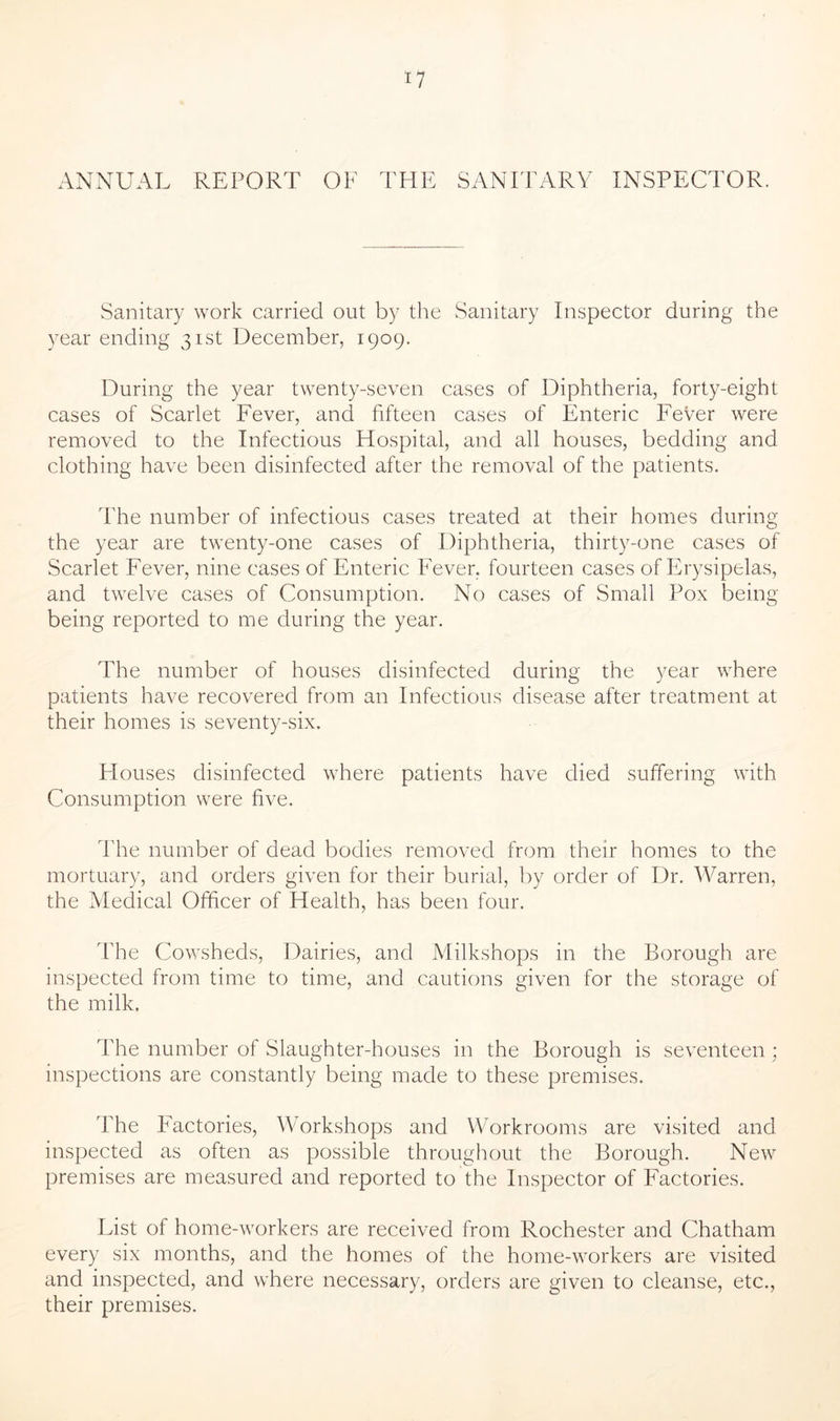 ANNUAL REPORT OF THE SANITARY INSPECTOR. Sanitary work carried out by the Sanitary Inspector during the year ending 31st December, 1909. During the year twenty-seven cases of Diphtheria, forty-eight cases of Scarlet Fever, and fifteen cases of Enteric Fever were removed to the Infectious Hospital, and all houses, bedding and clothing have been disinfected after the removal of the patients. The number of infectious cases treated at their homes during the year are twenty-one cases of Diphtheria, thirty-one cases of Scarlet Fever, nine cases of Enteric Fever, fourteen cases of Erysipelas, and twelve cases of Consumption. No cases of Small Pox being being reported to me during the year. The number of houses disinfected during the year where patients have recovered from an Infectious disease after treatment at their homes is seventy-six. Houses disinfected where patients have died suffering with Consumption were five. The number of dead bodies removed from their homes to the mortuary, and orders given for their burial, by order of Dr. Warren, the Medical Officer of Health, has been four. The Cowsheds, Dairies, and Milkshops in the Borough are inspected from time to time, and cautions given for the storage of the milk. The number of Slaughter-houses in the Borough is seventeen ; inspections are constantly being made to these premises. The Factories, Workshops and Workrooms are visited and inspected as often as possible throughout the Borough. New premises are measured and reported to the Inspector of Factories. List of home-workers are received from Rochester and Chatham every six months, and the homes of the home-workers are visited and inspected, and where necessary, orders are given to cleanse, etc., their premises.