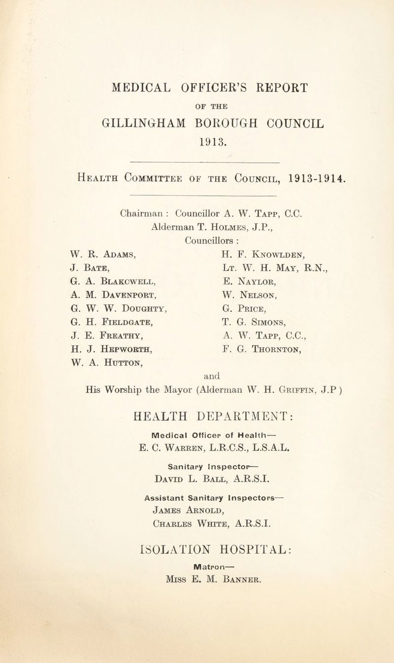 MEDICAL OFFICER’S REPORT OF THE GILLINGHAM BOROUGH COUNCIL 1913. Hb:alth Committee of the Council, 1913-1914. Chairman : Councillor A. W. Tapp, C.C. Alderman T. Holmes, J.P., Councillors : W. R. Adams, J. Bate, G. A. Blakcwell, A. M. Davenport, G. W. W. Doughty G. H. Fieldgate, J. E. Freathy, H. J. Hep WORTH, W. A. Hutton, H. F. Knowlden, Lt. W. H. May, R.N., E. Naylor, W. Nelson, G. Price, T. G. Simons, A. W. Tapp, C.C., F. G. Thornton, and His Worship the Mayor (Alderman W. H. Griffin, J.P ) HEALTH DEPARTMENT: Medical Officer of Health— E. C. Warren, L.R.C.S., L.S.A.L. Sanitary Inspector— David L. Ball, A.R.S.I. Assistant Sanitary Inspectors— James Arnold, Charles White, A.R.S.I. ISOLATION HOSPITAL: Matron—
