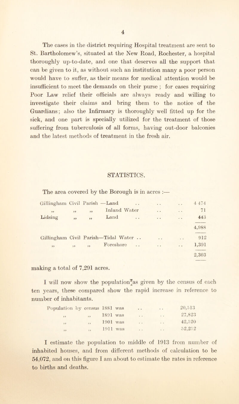 The cases in the district requiring Hospital treatment are sent to St. Bartholomew’s, situated at the New Road, Rochester, a hospital thoroughly up-to-date, and one that deserves all the support that can be given to it, as without such an institution many a poor person would have to suffer, as their means for medical attention would be insufficient to meet the demands on their purse ; for cases requiring Poor Law relief their officials are always ready and willing to investigate their claims and bring them to the notice of the Guardians; also the Infirmary is thoroughly well fitted up for the sick, and one part is specially utilized for the treatment of those suffering from tuberculosis of all forms, having out-door balconies and the latest methods of treatment in the fresh air. STATISTICS. The area covered by the Borough is in acres :— Gillingham Civil Parish —Land . . . . . . 4 474 ,, ,, ,, Inland Water .. .. 71 Lidsing ,, ,, Land . . . . . . 443 4,988 Gillingham Civil Parish—Tidal Water . . . . . . 912 ,, ,, ,, Foreshore . . . . .. 1,391 2,303 making a total of 7,291 acres. I will now show the population^as given by the census of each ten years, these compared show the rapid increase in reference to number of inhabitants. Population by census 1881 was • • 20,513 ? 9 9 9 1891 was . . 27,823 9 9 9 9 1901 was . . 42,520 99 99 1911 was . . . . 52,25 2 I estimate the population to middle of 1913 from number of inhabited houses, and from different methods of calculation to be 54,072, and on this figure I am about to estimate the rates in reference to births and deaths.