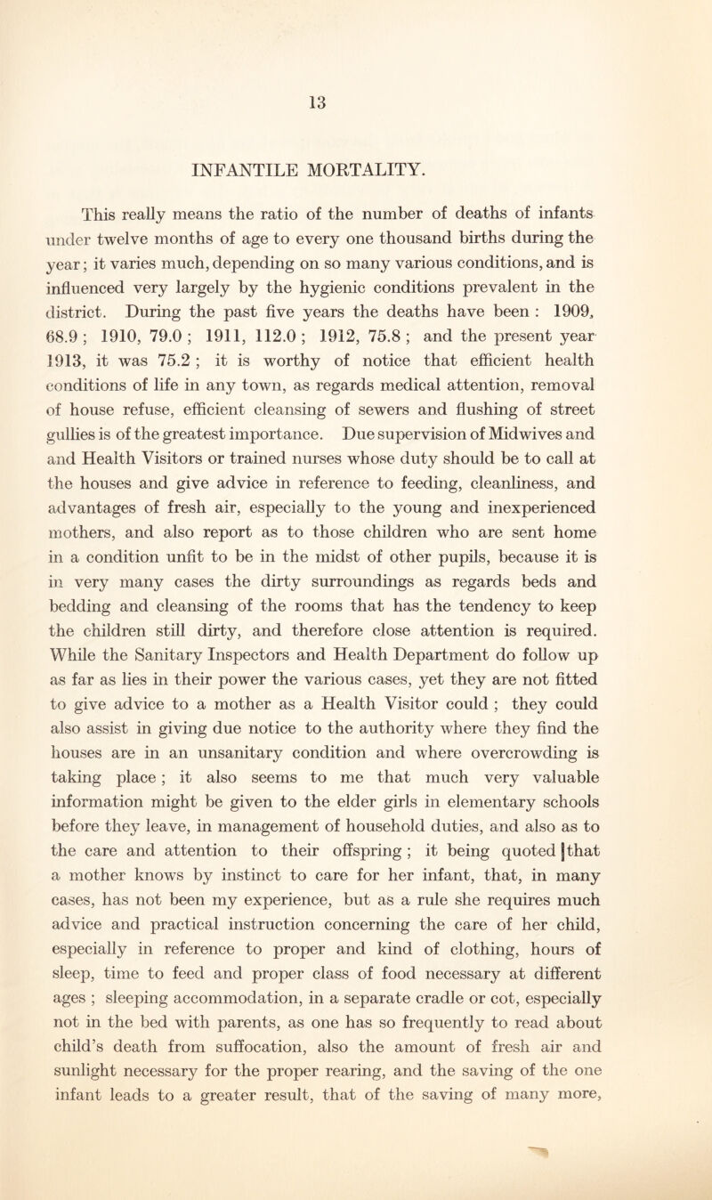 INFANTILE MORTALITY. This reaUy means the ratio of the number of deaths of infants under twelve months of age to every one thousand births during the year; it varies much, depending on so many various conditions, and is influenced very largely by the hygienic conditions prevalent in the district. During the past five years the deaths have been : IflOO^ 68.9; 1910, 79.0; 1911, 112.0; 1912, 75.8; and the present year 1913, it was 75.2 ; it is worthy of notice that efficient health conditions of life in any town, as regards medical attention, removal of house refuse, efficient cleansing of sewers and flushing of street gullies is of the greatest importance. Due supervision of Mid wives and and Health Visitors or trained nurses whose duty should be to call at the houses and give advice in reference to feeding, cleanliness, and advantages of fresh air, especially to the young and inexperienced mothers, and also report as to those children who are sent home in a condition unfit to be in the midst of other pupils, because it is in very many cases the dirty surroundings as regards beds and bedding and cleansing of the rooms that has the tendency to keep the children still dirty, and therefore close attention is required. While the Sanitary Inspectors and Health Department do follow up as far as lies in their power the various cases, yet they are not fitted to give advice to a mother as a Health Visitor could ; they could also assist in giving due notice to the authority where they find the houses are in an unsanitary condition and where overcrowding is taking place; it also seems to me that much very valuable information might be given to the elder girls in elementary schools before they leave, in management of household duties, and also as to the care and attention to their offspring ; it being quoted [that a mother knows by instinct to care for her infant, that, in many cases, has not been my experience, but as a rule she requires much advice and practical instruction concerning the care of her child, especially in reference to proper and kind of clothing, hours of sleep, time to feed and proper class of food necessary at different ages ; sleeping accommodation, in a separate cradle or cot, especially not in the bed with parents, as one has so frequently to read about child’s death from suffocation, also the amount of fresh air and sunlight necessary for the proper rearing, and the saving of the one infant leads to a greater result, that of the saving of many more.