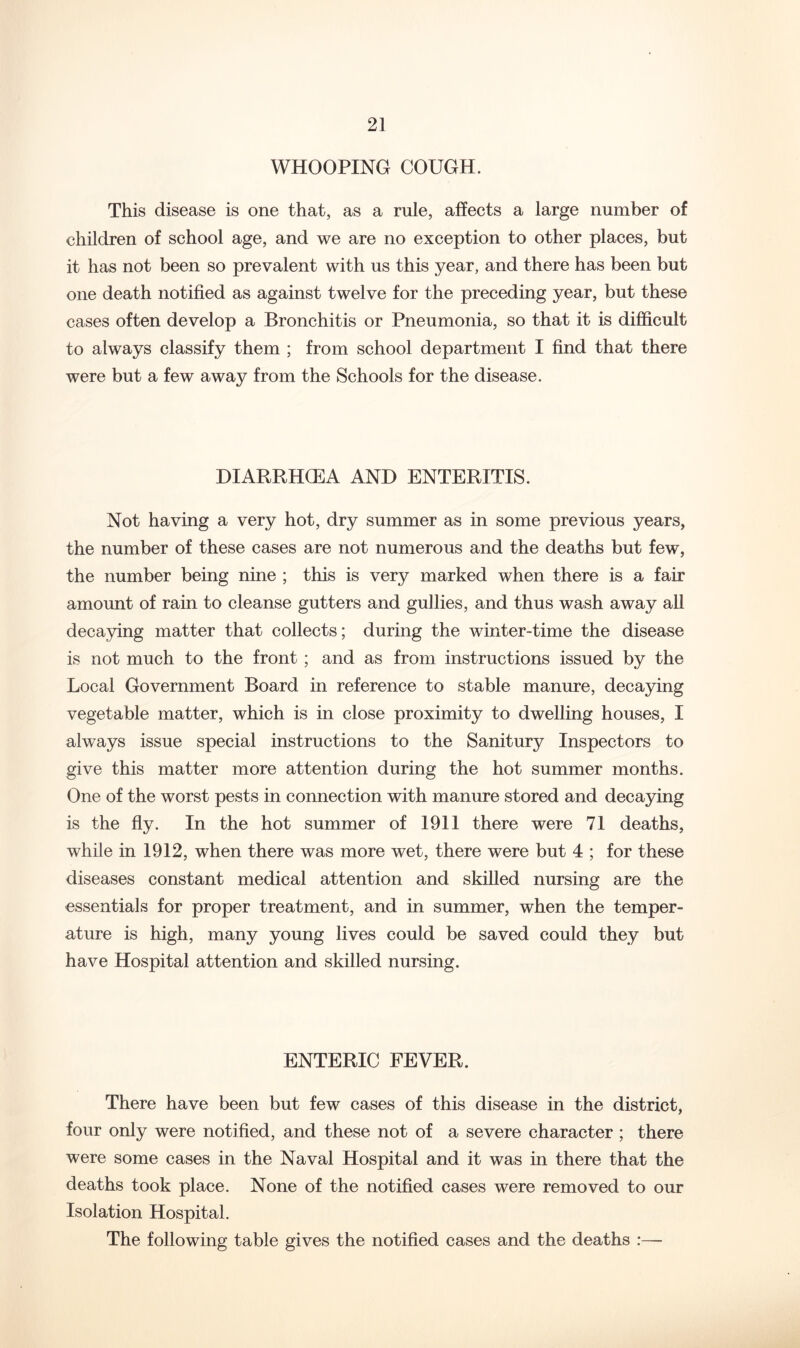 WHOOPING COUGH. This disease is one that, as a rule, affects a large number of children of school age, and we are no exception to other places, but it has not been so prevalent with us this year, and there has been but one death notified as against twelve for the preceding year, but these cases often develop a Bronchitis or Pneumonia, so that it is difficult to always classify them ; from school department I find that there were but a few away from the Schools for the disease. DIARRHCEA AND ENTERITIS. Not having a very hot, dry summer as in some previous years, the number of these cases are not numerous and the deaths but few, the number being nine ; this is very marked when there is a fair amount of rain to cleanse gutters and gullies, and thus wash away all decaying matter that collects; during the winter-time the disease is not much to the front ; and as from instructions issued by the Local Government Board in reference to stable manure, decaying vegetable matter, which is in close proximity to dwelling houses, I always issue special instructions to the Sanitury Inspectors to give this matter more attention during the hot summer months. One of the worst pests in connection with manure stored and decaying is the fly. In the hot summer of I9II there were 71 deaths, while in 1912, when there was more wet, there were but 4 ; for these diseases constant medical attention and skilled nursing are the essentials for proper treatment, and in summer, when the temper- ature is high, many young lives could be saved could they but have Hospital attention and skilled nursing. ENTERIC FEVER. There have been but few cases of this disease in the district, four only were notified, and these not of a severe character ; there were some cases in the Naval Hospital and it was in there that the deaths took place. None of the notified cases were removed to our Isolation Hospital. The following table gives the notified cases and the deaths :—