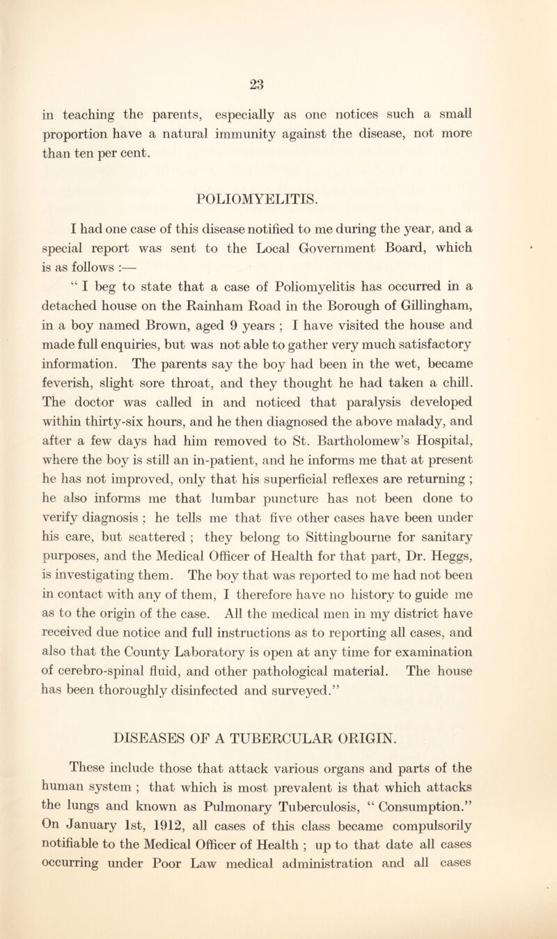 in teaching the parents, especially as one notices such a small proportion have a natural immunity against the disease, not more than ten per cent. POLIOMYELITIS. I had one case of this disease notified to me during the year, and a special report was sent to the Local Government Board, which is as follows :— “ I beg to state that a case of Poliomyelitis has occurred in a detached house on the Rainham Road in the Borough of Gillingham, in a boy named Brown, aged 9 years ; I have visited the house and made full enquiries, but was not able to gather very much satisfactory information. The parents say the boy had been in the wet, became feverish, slight sore throat, and they thought he had taken a chill. The doctor was called in and noticed that paralysis developed within thirty-six hours, and he then diagnosed the above malady, and after a few days had him removed to St. Bartholomew’s Hospital, where the boy is still an in-patient, and he informs me that at present he has not improved, only that his superficial reflexes are returning ; he also informs me that lumbar puncture has not been done to verify diagnosis ; he tells me that five other cases have been under his care, but scattered ; they belong to Sittingbourne for sanitary purposes, and the Medical Officer of Health for that part, Dr. Heggs, is investigating them. The boy that was reported to me had not been in contact with any of them, I therefore have no history to guide me as to the origin of the case. All the medical men in my district have received due notice and full instructions as to reporting all cases, and also that the County Laboratory is open at any time for examination of cerebro-spinal fluid, and other pathological material. The house has been thoroughly disinfected and surveyed.” DISEASES OF A TUBERCULAR ORIGIN. These include those that attack various organs and parts of the human system ; that which is most prevalent is that which attacks the lungs and known as Pulmonary Tuberculosis, “ Consumption.” On January 1st, 1912, all cases of this class became compulsorily notifiable to the Medical Officer of Health ; up to that date all cases occurring under Poor Law medical administration and all cases