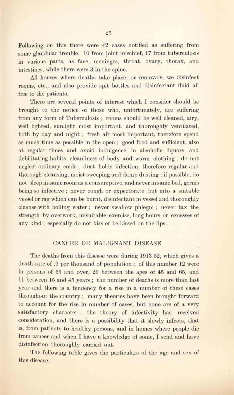 Following on this there were 42 cases notified as suffering from some glandular trouble, 10 from joint mischief, 17 from tuberculosis in various parts, as face, meninges, throat, ovary, thorax, and intestines, while there were 3 in the spine. All houses where deaths take place, or removals, we disinfect rooms, etc., and also provide spit bottles and disinfectant fiuid all free to the patients. There are several points of interest which I consider should be brought to the notice of those who, unfortunately, are suffering from any form of Tuberculosis ; rooms should be well cleaned, airy, well lighted, sunlight most important, and thoroughly ventilated, both by day and night ; fresh air most important, therefore spend as much time as possible in the open ; good food and sufficient, also at regular times and avoid indulgence in alcoholic liquors and debilitating habits, cleanliness of body and warm clothing ; do not neglect ordinary colds ; dust holds infection, therefore regular and thorough cleansing, moist sweeping and damp dusting ; if possible, do not sleep in same room as a consumptive, and never in same bed, germs being so infective ; never cough or expectorate but into a suitable vessel or rag which can be burnt, disinfectant in vessel and thoroughly cleanse with boiling water ; never swallow phlegm ; never tax the strength by overwork, unsuitable exercise, long hours or excesses of any kind ; especially do not kiss or be kissed on the lips. CANCER OR MALIGNANT DISEASE. The deaths from this disease were during 1913 52, which gives a death-rate of .9 per thousand of population ; of this number 12 were in persons of 65 and over, 29 between the ages of 45 and 65, and 11 between 15 and 45 years ; the number of deaths is more than last year and there is a tendency for a rise in a number of these cases throughout the country ; many theories have been brought forward to account for the rise in number of cases, but none are of a very satisfactory character; the theory of infectivity has received consideration, and there is a possibility that it slowly infects, that is, from patients to healthy persons, and in homes where people die from cancer and when I have a knowledge of some, I send and have disinfection thoroughly carried out. The following table gives the particulars of the age and sex of this disease.
