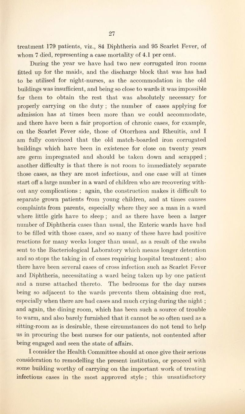 treatment 179 patients, viz., 84 Diphtheria and 95 Scarlet Fever, of whom 7 died, representing a case mortality of 4.1 per cent. During the year we have had two new corrugated iron rooms fitted up for the maids, and the discharge block that was has had to be utilised for night-nurses, as the accommodation in the old buildings was insufficient, and being so close to wards it was impossible for them to obtain the rest that was absolutely necessary for properly carrying on the duty ; the number of cases applying for admission has at times been more than we could accommodate, and there have been a fair proportion of chronic cases, for example, on the Scarlet Fever side, those of Otorrhoea and Rheuitis, and I am fully convinced that the old match-boarded iron corrugated buildings which have been in existence for close on twenty years are germ impregnated and should be taken down and scrapped ; another difficulty is that there is not room to immediately separate those cases, as they are most infectious, and one case will at times start off a large number in a ward of children who are recovering with- out any complications ; again, the construction makes it difficult to separate grown patients from young children, and at times causes complaints from parents, especially where they see a man in a ward where little girls have to sleep ; and as there have been a larger number of Diphtheria cases than usual, the Enteric wards have had to be filled with those cases, and so many of these have had positive reactions for many weeks longer than usual, as a result of the swabs sent to the Bacteriological Laboratory which means longer detention and so stops the taking in of cases requiring hospital treatment; also there have been several cases of cross infection such as Scarlet Fever and Diphtheria, necessitating a ward being taken up by one patient and a nurse attached thereto. The bedrooms for the day nurses being so adjacent to the wards prevents them obtaining due rest, especially when there are bad cases and much crying during the night ; and again, the dining room, which has been such a source of trouble to warm, and also barely furnished that it cannot be so often used as a sitting-room as is desirable, these circumstances do not tend to help us in procuring the best nurses for our patients, not contented after being engaged and seen the state of affairs. I consider the Health Committee should at once give their serious consideration to remodelling the present institution, or proceed with some building worthy of carrying on the important work of treating infectious cases in the most approved style ; this unsatisfactory