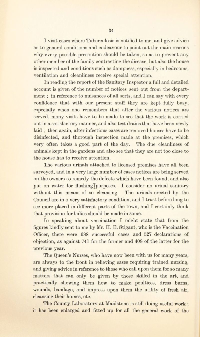 I visit cases where Tuberculosis is notified to me, and give advice as to general conditions and endeavour to point out the main reasons why every possible precaution should be taken, so as to prevent any other member of the family contracting the disease, but also the house is inspected and conditions such as dampness, especially in bedrooms, ventilation and cleanliness receive special attention. In reading the report of the Sanitary Inspector a full and detailed account is given of the number of notices sent out from the depart- ment ; in reference to nuisances of all sorts, and I can say with every confidence that with our present staff they are kept fully busy, especially when one remembers that after the various notices are served, many visits have to be made to see that the work is carried out in a satisfactory manner, and also test drains that have been newly laid ; then again, after infectious cases are removed houses have to be disinfected, and thorough inspection made at the premises, which very often takes a good part of the day. The due cleanliness of animals kept in the gardens and also see that they are not too close to the house has to receive attention. The various urinals attached to licensed premises have all been surveyed, and in a very large number of cases notices are being served on the owners to remedy the defects which have been found, and also put on water for flushing fpurposes. I consider no urinal sanitary without this means of so cleansing. The urinals erected by the Council are in a very satisfactory condition, and I trust before long to see more placed in different parts of the town, and I certainly think that provision for ladies should be made in some. In speaking about vaccination I might state that from the figures kindly sent to me by Mr. H. E. Stigant, who is the Vaccination Officer, there were 688 successful cases and 527 declarations of objection, as against 741 for the former and 408 of the latter for the previous year. The Queen’s Nurses, who have now been with us for many years, are always to the front in relieving cases requiring trained nursing, and giving advice in reference to those who call upon them for so many matters that can only be given by those skilled in the art, and practically showing them how to make poultices, dress burns, wounds, bandage, and impress upon them the utility of fresh air, cleansing their homes, etc. The County Laboratory at Maidstone is still doing useful work ; it has been enlarged and fitted up for all the general work of the
