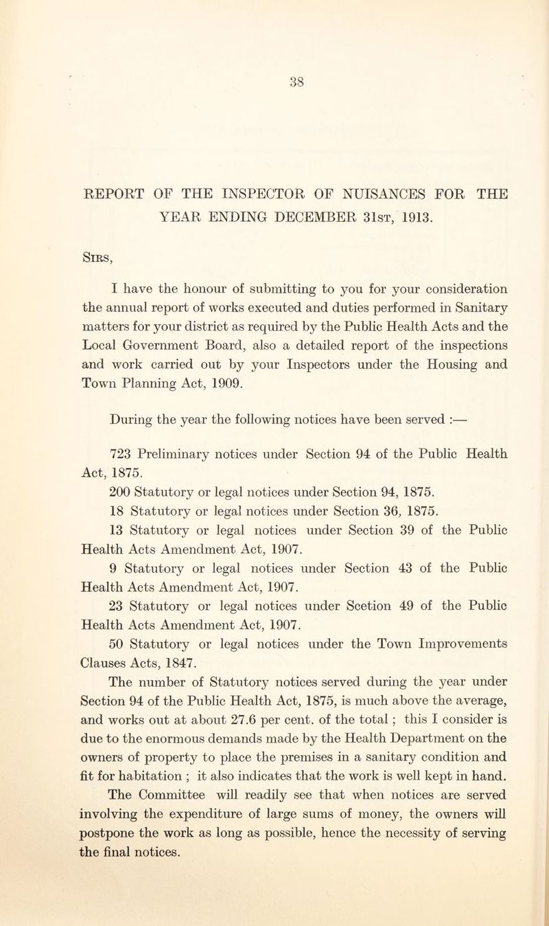 REPORT OF THE INSPECTOR OF NUISANCES FOR THE YEAR ENDING DECEMBER 31st, 1913. Sms, I have the honour of submitting to you for your consideration the annual report of works executed and duties performed in Sanitary matters for your district as required by the Public Health Acts and the Local Government Board, also a detailed report of the inspections and work carried out by your Inspectors under the Housing and Town Planning Act, 1909. During the year the following notices have been served :— 723 Preliminary notices under Section 94 of the Public Health Act, 1875. 200 Statutory or legal notices under Section 94, 1875. 18 Statutory or legal notices under Section 36, 1875. 13 Statutory or legal notices under Section 39 of the Public Health Acts Amendment Act, 1907. 9 Statutory or legal notices under Section 43 of the Public Health Acts Amendment Act, 1907. 23 Statutory or legal notices under Scetion 49 of the Public Health Acts Amendment Act, 1907. 50 Statutory or legal notices under the Town Improvements Clauses Acts, 1847. The number of Statutory notices served during the year under Section 94 of the Public Health Act, 1875, is much above the average, and works out at about 27.6 per cent, of the total; this I consider is due to the enormous demands made by the Health Department on the owners of property to place the premises in a sanitary condition and fit for habitation ; it also indicates that the work is well kept in hand. The Committee will readily see that when notices are served involving the expenditure of large sums of money, the owners will postpone the work as long as possible, hence the necessity of serving the final notices.