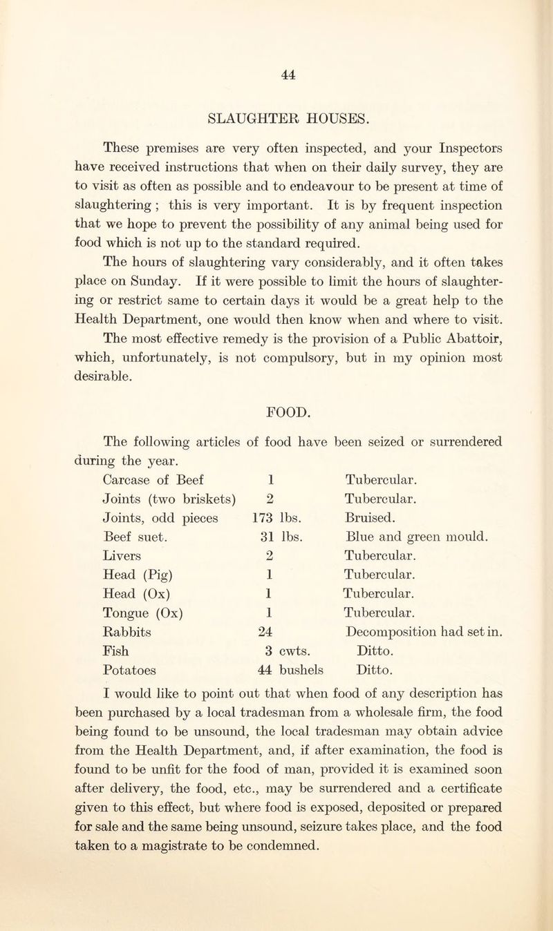 SLAUGHTER HOUSES. These premises are very often inspected, and your Inspectors have received instructions that when on their daily survey, they are to visit as often as possible and to endeavour to be present at time of slaughtering ; this is very important. It is by frequent inspection that we hope to prevent the possibility of any animal being used for food which is not up to the standard required. The hours of slaughtering vary considerably, and it often takes place on Sunday. If it were possible to limit the hours of slaughter- ing or restrict same to certain days it would be a great help to the Health Department, one would then know when and where to visit. The most effective remedy is the provision of a Public Abattoir, which, unfortunately, is not compulsory, but in my opinion most desirable. FOOD. The following articles during the year. Carcase of Beef Joints (two briskets) Joints, odd pieces Beef suet. Livers Head (Pig) Head (Ox) Tongue (Ox) Rabbits Fish Potatoes of food have been seized or surrendered 1 2 173 lbs. 31 lbs. 2 I 1 1 24 3 cwts. 44 bushels Tubercular. Tubercular. Bruised. Blue and green mould. Tubercular. Tubercular. Tubercular. Tubercular. Decomposition had set in. Ditto. Ditto. I would like to point out that when food of any description has been purchased by a local tradesman from a wholesale firm, the food being found to be unsound, the local tradesman may obtain advice from the Health Department, and, if after examination, the food is found to be unfit for the food of man, provided it is examined soon after delivery, the food, etc., may be surrendered and a certificate given to this effect, but where food is exposed, deposited or prepared for sale and the same being unsound, seizure takes place, and the food taken to a magistrate to be condemned.
